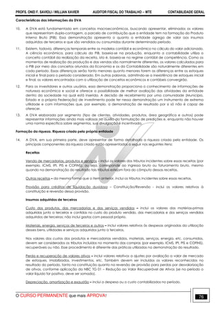PROFS. ONEI F. SAVIOLI / WILLIAN XAVIER AUDITOR FISCAL DO TRABALHO −−−− MTE CONTABILIDADE GERAL
O CURSO PERMANENTE que mais APROVA! 76
Características das informações da DVA
10. A DVA está fundamentada em conceitos macroeconômicos, buscando apresentar, eliminados os valores
que representam dupla-contagem, a parcela de contribuição que a entidade tem na formação do Produto
Interno Bruto (PIB). Essa demonstração apresenta o quanto a entidade agrega de valor aos insumos
adquiridos de terceiros e que são vendidos ou consumidos durante determinado período.
11. Existem, todavia, diferenças temporais entre os modelos contábil e econômico no cálculo do valor adicionado.
A ciência econômica, para cálculo do PIB, baseia-se na produção, enquanto a contabilidade utiliza o
conceito contábil da realização da receita, isto é, baseia-se no regime contábil de competência. Como os
momentos de realização da produção e das vendas são normalmente diferentes, os valores calculados para
o PIB por meio dos conceitos oriundos da Economia e os da Contabilidade são naturalmente diferentes em
cada período. Essas diferenças serão tanto menores quanto menores forem as diferenças entre os estoques
inicial e final para o período considerado. Em outras palavras, admitindo-se a inexistência de estoques inicial
e final, os valores encontrados com a utilização de conceitos econômicos e contábeis convergirão.
12. Para os investidores e outros usuários, essa demonstração proporciona o conhecimento de informações de
natureza econômica e social e oferece a possibilidade de melhor avaliação das atividades da entidade
dentro da sociedade na qual está inserida. A decisão de recebimento por uma comunidade (Município,
Estado e a própria Federação) de investimento pode ter nessa demonstração um instrumento de extrema
utilidade e com informações que, por exemplo, a demonstração de resultado por si só não é capaz de
oferecer.
13. A DVA elaborada por segmento (tipo de clientes, atividades, produtos, área geográfica e outros) pode
representar informações ainda mais valiosas no auxílio da formulação de predições e, enquanto não houver
uma norma específica sobre segmentos, sua divulgação é incentivada.
Formação da riqueza. Riqueza criada pela própria entidade
14. A DVA, em sua primeira parte, deve apresentar de forma detalhada a riqueza criada pela entidade. Os
principais componentes da riqueza criada estão apresentados a seguir nos seguintes itens:
Receitas
Venda de mercadorias, produtos e serviços – inclui os valores dos tributos incidentes sobre essas receitas (por
exemplo, ICMS, IPI, PIS e COFINS), ou seja, corresponde ao ingresso bruto ou faturamento bruto, mesmo
quando na demonstração do resultado tais tributos estejam fora do cômputo dessas receitas.
Outras receitas – da mesma forma que o item anterior, inclui os tributos incidentes sobre essas receitas.
Provisão para créditos de liquidação duvidosa – Constituição/Reversão - inclui os valores relativos à
constituição e reversão dessa provisão.
Insumos adquiridos de terceiros
Custo dos produtos, das mercadorias e dos serviços vendidos – inclui os valores das matérias-primas
adquiridas junto a terceiros e contidas no custo do produto vendido, das mercadorias e dos serviços vendidos
adquiridos de terceiros; não inclui gastos com pessoal próprio.
Materiais, energia, serviços de terceiros e outros – inclui valores relativos às despesas originadas da utilização
desses bens, utilidades e serviços adquiridos junto a terceiros.
Nos valores dos custos dos produtos e mercadorias vendidos, materiais, serviços, energia, etc. consumidos,
devem ser considerados os tributos incluídos no momento das compras (por exemplo, ICMS, IPI, PIS e COFINS),
recuperáveis ou não. Esse procedimento é diferente das práticas utilizadas na demonstração do resultado.
Perda e recuperação de valores ativos – inclui valores relativos a ajustes por avaliação a valor de mercado
de estoques, imobilizados, investimentos, etc. Também devem ser incluídos os valores reconhecidos no
resultado do período, tanto na constituição quanto na reversão de provisão para perdas por desvalorização
de ativos, conforme aplicação da NBC TG 01 – Redução ao Valor Recuperável de Ativos (se no período o
valor líquido for positivo, deve ser somado).
Depreciação, amortização e exaustão – inclui a despesa ou o custo contabilizados no período.
 