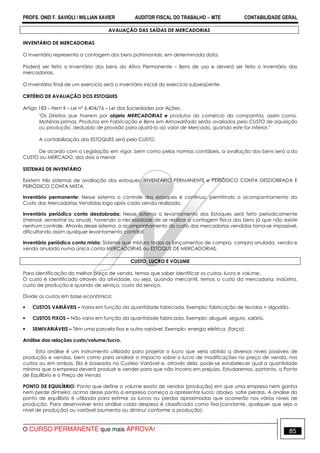 PROFS. ONEI F. SAVIOLI / WILLIAN XAVIER AUDITOR FISCAL DO TRABALHO −−−− MTE CONTABILIDADE GERAL
O CURSO PERMANENTE que mais APROVA! 85
AVALIAÇÃO DAS SAÍDAS DE MERCADORIAS
INVENTÁRIO DE MERCADORIAS
O Inventário representa a contagem dos bens patrimoniais, em determinada data.
Poderá ser feito o Inventário dos bens do Ativo Permanente – Bens de uso e deverá ser feito o inventário das
mercadorias.
O Inventário final de um exercício será o inventário inicial do exercício subseqüente.
CRITÉRIO DE AVALIAÇÃO DOS ESTOQUES
Artigo 183 – Item II – Lei nº 6.404/76 – Lei das Sociedades por Ações.
"Os Direitos que tiverem por objeto MERCADORIAS e produtos do comércio da companhia, assim como,
Matérias-primas, Produtos em Fabricação e Bens em Almoxarifado serão avaliados pelo CUSTO de aquisição
ou produção, deduzido de provisão para ajustá-lo ao valor de Mercado, quando este for inferior."
A contabilização dos ESTOQUES será pelo CUSTO.
De acordo com a Legislação em vigor, bem como pelas normas contábeis, a avaliação dos bens será a do
CUSTO ou MERCADO, dos dois o menor
SISTEMAS DE INVENTÁRIO
Existem três sistemas de avaliação dos estoques: INVENTÁRIO PERMANENTE e PERIÓDICO CONTA DESDOBRADA E
PERIÓDICO CONTA MISTA.
Inventário permanente: Nesse sistema o controle dos estoques é contínuo, permitindo o acompanhamento do
Custo das Mercadorias Vendidas logo após cada venda realizada.
Inventário periódico conta desdobrada: Nesse sistema o levantamento dos Estoques será feito periodicamente
(mensal, semestral ou anual), havendo a necessidade de se realizar a contagem física dos bens já que não existe
nenhum controle. Através desse sistema, o acompanhamento do custo das mercadorias vendidas torna-se impossível,
dificultando assim qualquer levantamento contábil.
Inventário periódico conta mista: Sistema que mistura todos os lançamentos de compra, compra anulada, venda e
venda anulada numa única conta MERCADORIAS ou ESTOQUE DE MERCADORIAS.
CUSTO, LUCRO E VOLUME
Para identificação do melhor preço de venda, temos que saber identificar os custos, lucro e volume.
O custo é identificado através da atividade, ou seja, quando mercantil, temos o custo da mercadoria; indústria,
custo de produção e quando de serviço, custo do serviço.
Divide os custos em base econômica:
• CUSTOS VARIÁVEIS – Varia em função da quantidade fabricada. Exemplo: fabricação de tecidos + algodão.
• CUSTOS FIXOS – Não varia em função da quantidade fabricada. Exemplo: aluguel, seguro, salário.
• SEMIVARIÁVEIS – Têm uma parcela fixa e outra variável. Exemplo: energia elétrica, (força).
Análise das relações custo/volume/lucro.
Esta análise é um instrumento utilizado para projetar o lucro que seria obtido a diversos níveis possíveis de
produção e vendas, bem como para analisar o impacto sobre o lucro de modificações no preço de venda, nos
custos ou em ambos. Ela é baseada no Custeio Variável e, através dela, pode-se estabelecer qual a quantidade
mínima que a empresa deverá produzir e vender para que não incorra em prejuízo. Estudaremos, portanto, o Ponto
de Equilíbrio e o Preço de Venda
PONTO DE EQUILÍBRIO: Ponto que define o volume exato de vendas (produção) em que uma empresa nem ganha
nem perde dinheiro: acima desse ponto a empresa começa a apresentar lucro; abaixo, sofre perdas. A analise do
ponto de equilíbrio é utilizada para estimar os lucros ou perdas aproximadas que ocorrerão nos vários níveis de
produção. Para desenvolver esta análise cada despesa é classificada como fixa.(constante, qualquer que seja o
nível de produção) ou variável (aumenta ou diminui conforme a produção).
 