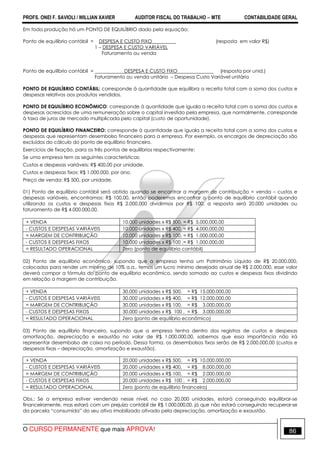 PROFS. ONEI F. SAVIOLI / WILLIAN XAVIER AUDITOR FISCAL DO TRABALHO −−−− MTE CONTABILIDADE GERAL
O CURSO PERMANENTE que mais APROVA! 86
Em toda produção há um PONTO DE EQUILÍBRIO dado pela equação:
Ponto de equilíbrio contábil = DESPESA E CUSTO FIXO (resposta em valor R$)
1 – DESPESA E CUSTO VARIÁVEL
Faturamento ou venda
Ponto de equilíbrio contábil = DESPESA E CUSTO FIXO (resposta por unid.)
Faturamento ou venda unitário – Despesa Custo Variável unitário
PONTO DE EQUILÍBRIO CONTÁBIL: corresponde à quantidade que equilibra a receita total com a soma dos custos e
despesas relativos aos produtos vendidos.
PONTO DE EQUILÍBRIO ECONÔMICO: corresponde à quantidade que iguala a receita total com a soma dos custos e
despesas acrescidos de uma remuneração sobre o capital investido pela empresa, que normalmente, corresponde
à taxa de juros de mercado multiplicada pelo capital (custo de oportunidade).
PONTO DE EQUILÍBRIO FINANCEIRO: corresponde à quantidade que iguala a receita total com a soma dos custos e
despesas que representam desembolso financeiro para a empresa. Por exemplo, os encargos de depreciação são
excluídos do cálculo do ponto de equilíbrio financeiro.
Exercícios de fixação, para os três pontos de equilíbrios respectivamente:
Se uma empresa tem as seguintes características:
Custos e despesas variáveis: R$ 400,00 por unidade.
Custos e despesas fixos: R$ 1.000.000, por ano.
Preço de venda: R$ 500, por unidade.
01) Ponto de equilíbrio contábil será obtido quando se encontrar a margem de contribuição = venda – custos e
despesas variáveis, encontramos: R$ 100,00, então poderemos encontrar o ponto de equilíbrio contábil quando
utilizando os custos e despesas fixos R$ 2.000.000 dividirmos por R$ 100, a resposta será 20.000 unidades ou
faturamento de R$ 4.000.000,00.
+ VENDA 10.000 unidades x R$ 500, = R$ 5.000.000,00
- CUSTOS E DESPESAS VARIÁVEIS 10.000 unidades x R$ 400, = R$ 4.000.000,00
= MARGEM DE CONTRIBUIÇÃO 10.000 unidades x R$ 100, = R$ 1.000.000,00
- CUSTOS E DESPESAS FIXOS 10.000 unidades x R$ 100 ,= R$ 1.000.000,00
= RESULTADO OPERACIONAL Zero (ponto de equilíbrio contábil)
02) Ponto de equilíbrio econômico, supondo que a empresa tenha um Patrimônio Líquido de R$ 20.000.000,
colocados para render um mínimo de 10% a.a., temos um lucro mínimo desejado anual de R$ 2.000.000, esse valor
deverá compor a fórmula do ponto de equilíbrio econômico, sendo somado ao custos e despesas fixos dividindo
em relação a margem de contribuição.
+ VENDA 30.000 unidades x R$ 500, = R$ 15.000.000,00
- CUSTOS E DESPESAS VARIÁVEIS 30.000 unidades x R$ 400, = R$ 12.000.000,00
= MARGEM DE CONTRIBUIÇÃO 30.000 unidades x R$ 100, = R$ 3.000.000,00
- CUSTOS E DESPESAS FIXOS 30.000 unidades x R$ 100 , = R$ 3.000.000,00
= RESULTADO OPERACIONAL Zero (ponto de equilíbrio econômico)
03) Ponto de equilíbrio financeiro, supondo que a empresa tenha dentro dos registros de custos e despesas
amortização, depreciação e exaustão no valor de R$ 1.000.000,00, sabemos que essa importância não irá
representar desembolso de caixa no período. Dessa forma, os desembolsos fixos serão de R$ 2.000.000,00 (custos e
despesas fixas – depreciação, amortização e exaustão).
+ VENDA 20.000 unidades x R$ 500, = R$ 10.000.000,00
- CUSTOS E DESPESAS VARIÁVEIS 20.000 unidades x R$ 400, = R$ 8.000.000,00
= MARGEM DE CONTRIBUIÇÃO 20.000 unidades x R$ 100, = R$ 2.000.000,00
- CUSTOS E DESPESAS FIXOS 20.000 unidades x R$ 100 , = R$ 2.000.000,00
= RESULTADO OPERACIONAL Zero (ponto de equilíbrio financeiro)
Obs.: Se a empresa estiver vendendo nesse nível, no caso 20.000 unidades, estará conseguindo equilibrar-se
financeiramente, mas estará com um prejuízo contábil de R$ 1.000.000,00, já que não estará conseguindo recuperar-se
da parcela “consumida” do seu ativo imobilizado ativado pela depreciação, amortização e exaustão.
 