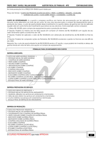 PROFS. ONEI F. SAVIOLI / WILLIAN XAVIER AUDITOR FISCAL DO TRABALHO −−−− MTE CONTABILIDADE GERAL
O CURSO PERMANENTE que mais APROVA! 87
Em toda produção há o PREÇO DE VENDA que é dado por:
Preço de Venda = CUSTO DO PRODUTO (CUSTO DA NOTA + FRETE + CARRETO + SEGURO – ICMS) (R$)
1 – MARGEM DE LUCRO + ICMS SOBRE VENDA + COMISSÕES + COFINS (%)
100
CUSTO DE OPORTUNIDADE: é o quanto a empresa sacrificou em termos de remuneração por ter aplicado seus
recursos numa alternativa ao invés de em outra. Se usou seus recursos para a compra de equipamentos para a
produção de mesas, o custo de oportunidade desse investimento é o quanto deixou de ganhar por não ter aplicado
aquele valor em outra forma de investimento que estava ao seu alcance. Como exemplo vamos comparar:
1ª Utilizou R$ 100.000, para compra de equipamentos para a produção de mesas.
2ª Opção: Poderia no mesmo ano ter feito opção em comprar um terreno de R$ 100.000,00 com opção de seu
valor venal estar sujeito a acréscimos de 15%.
3ª Opção: Poderia ter aplicado o valor de R$ 100.000,00 com obtenção de rendimentos de R$ 20.000 no final do
ano.
4ª Opção: Poderia ter comprado ações da Petrobrás, R$ 100.000,00 ocorrendo a perda no final do ano de 60% do
seu valor.
Resposta: Seu custo de oportunidade foi de R$ 20.000,00 sendo a 3ª opção, o que poderia ter investido e deixou de
ganhar tendo em vista ter feito uma opção na compra de equipamentos.
FÓRMULAS PARA LEVANTAMENTO DOS CUSTOS
EMPRESA MERCANTIL:
CUSTO DAS MERCADORIAS VENDIDAS =
+ ESTOQUE INICIAL DE MERCADORIAS
+ COMPRAS DE MERCADORIAS
+ FRETE SOBRE COMPRAS
+ SEGURO SOBRE COMPRAS
+ ARMAZENAGEM SOBRE COMPRAS
+ IPI SOBRE COMPRAS
- COMPRAS ANULADAS
- DESCONTO SOBRE COMPRAS
- ABATIMENTO SOBRE COMPRAS
- ICMS SOBRE COMPRAS (NÃO CUMULATIVIDADE)
- PIS SOBRE COMPRAS (LUCRO REAL, NÃO CUMULATIVIDADE)
- COFINS SOBRE COMPRAS (LUCRO REAL, NÃO CUMULATIVIDADE)
- ESTOQUE FINAL DE MERCADORIAS
EMPRESA PRESTADORA DE SERVIÇO:
CUSTO DOS SERVIÇOS PRESTADOS =
+ ESTOQUE INICIAL DE SERVIÇOS EM ANDAMENTO
+ Materiais utilizados nos serviços em andamento e terminados
+ Mão-de-obra direta nos serviços em andamento e terminados
+ Custos indiretos nos serviços em andamento e terminados
- Estoque FINAL DE SERVIÇOS EM ANDAMENTO
EMPRESA DE PRODUÇÃO:
CUSTO DOS PRODUTOS VENDIDOS =
+ ESTOQUE INICIAL DE MATÉRIA-PRIMA
+ FATURAMENTO DAS COMPRAS DE MATÉRIA-PRIMA.
+ FRETE E SEGURO SOBRE COMPRA DE MATÉRIA-PRIMA
- DESCONTO SOBRE MATÉRIA-PRIMA
- ABATIMENTO SOBRE MATÉRIA-PRIMA
- COMPRAS ANULADAS DE MATÉRIA-PRIMA
- ICMS SOBRE COMPRAS
- PIS SOBRE COMPRAS (LUCRO REAL)
- COFINS SOBRE COMPRAS (LUCRO REAL)
- IPI SOBRE COMPRAS (POR FORA)
- ESTOQUE FINAL DE MATÉRIA-PRIMA
 
