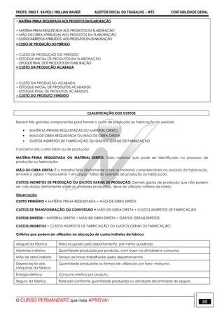 PROFS. ONEI F. SAVIOLI / WILLIAN XAVIER AUDITOR FISCAL DO TRABALHO −−−− MTE CONTABILIDADE GERAL
O CURSO PERMANENTE que mais APROVA! 88
=MATÉRIA-PRIMAREQUISITADAAOSPRODUTOSEM ELABORAÇÃO
+ MATÉRIA-PRIMAREQUISITADA AOS PRODUTOS EM ELABORAÇÃO
+ MÃO-DE-OBRA ATRIBUÍDAS AOS PRODUTOS EM ELABORAÇÃO
+CUSTOSINDIRETOS ATRIBUÍDOS AOSPRODUTOSEMELABORAÇÃO
=CUSTODE PRODUÇÃODOPERÍODO
+ CUSTO DE PRODUÇÃO DO PERÍODO
+ ESTOQUE INICIAL DE PRODUTOS EM ELABORAÇÃO
- ESTOQUEFINAL DOSPRODUTOSEMELABORAÇÃO
= CUSTO DA PRODUCÃO ACABADA
+ CUSTO DA PRODUÇÃO ACABADA
+ ESTOQUE INICIAL DE PRODUTOS ACABADOS
- ESTOQUE FINAL DE PRODUTOS ACABADOS
= CUSTO DO PRODUTO VENDIDO
CLASSIFICAÇÃO DOS CUSTOS
Existem três grandes componentes para formar o custo de produção ou fabricação do período:
• MATÉRIAS-PRIMAS REQUISITADAS OU MATERIAL DIRETO
• MÃO-DE-OBRA REQUISITADA OU MÃO-DE-OBRA DIRETA
• CUSTOS INDIRETOS DE FABRICAÇÃO OU GASTOS GERAIS DE FABRICAÇÃO
Conceitos dos custos fabris ou de produção:
MATÉRIA-PRIMA REQUISITADA OU MATERIAL DIRETO: Todo material que pode ser identificado no processo de
produção ou fabricação.
MÃO-DE-OBRA DIRETA: É o trabalho feito diretamente sobre os materiais compreendidos no produto da fabricação,
envolve o salário + horas extras + encargos - faltas do operário de produção ou fabricação.
CUSTOS INDIRETOS DE PRODUÇÃO OU GASTOS GERAIS DE PRODUÇÃO: Demais gastos de produção que não podem
ser calculados diretamente sobre as unidades produzidas, deve ser utilizado critérios de rateio.
Observação:
CUSTO PRIMÁRIO = MATÉRIA PRIMA REQUISITADA + MÃO-DE-OBRA DIRETA
CUSTOS DE TRANSFORMAÇÃO OU CONVERSAO = MÃO-DE-OBRA DIRETA + CUSTOS INDIRETOS DE FABRICAÇÃO
CUSTOS DIRETOS = MATERIAL DIRETO + MÃO-DE-OBRA DIRETA + GASTOS GERAIS DIRETOS
CUSTOS INDIRETOS = CUSTOS INDIRETOS DE FABRICAÇÃO OU GASTOS GERAIS DE FABRICAÇÃO.
Critérios que podem ser utilizados na alocação de custos indiretos da fábrica:
Aluguel da fábrica Área ocupada pelo departamento por metro quadrado
Materiais indiretos Quantidade produzida por produtos, com base na atividade e consumo.
Mão de obra indireta Tempo de horas trabalhadas pelos departamentos
Depreciação das
máquinas da fábrica
Quantidade produzidas ou tempo de utilização por hora máquina.
Energia elétrica Consumo efetivo por produto.
Seguro da fábrica Rateado conforme quantidade produzida ou atividade discriminada do seguro.
 