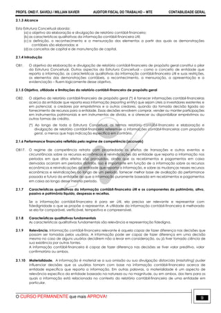 PROFS. ONEI F. SAVIOLI / WILLIAN XAVIER AUDITOR FISCAL DO TRABALHO −−−− MTE CONTABILIDADE GERAL
O CURSO PERMANENTE que mais APROVA! 9
2.1.3 Alcance
Esta Estrutura Conceitual aborda:
(a) o objetivo da elaboração e divulgação de relatório contábil-financeiro;
(b) as características qualitativas da informação contábil-financeira útil;
(c) a definição, o reconhecimento e a mensuração dos elementos a partir dos quais as demonstrações
contábeis são elaboradas; e
(d) os conceitos de capital e de manutenção de capital.
2.1.4 Introdução
OB1. O objetivo da elaboração e divulgação de relatório contábil-financeiro de propósito geral constitui o pilar
da Estrutura Conceitual. Outros aspectos da Estrutura Conceitual – como o conceito de entidade que
reporta a informação, as características qualitativas da informação contábil-financeira útil e suas restrições,
os elementos das demonstrações contábeis, o reconhecimento, a mensuração, a apresentação e a
evidenciação – fluem logicamente desse objetivo.
2.1.5 Objetivo, utilidade e limitações do relatório contábil-financeiro de propósito geral
OB2. O objetivo do relatório contábil-financeiro de propósito geral (*) é fornecer informações contábil-financeiras
acerca da entidade que reporta essa informação (reporting entity) que sejam úteis a investidores existentes e
em potencial, a credores por empréstimos e a outros credores, quando da tomada decisão ligada ao
fornecimento de recursos para a entidade. Essas decisões envolvem comprar, vender ou manter participações
em instrumentos patrimoniais e em instrumentos de dívida, e a oferecer ou disponibilizar empréstimos ou
outras formas de crédito.
(*) Ao longo de toda a Estrutura Conceitual, os termos relatório contábil-financeiro e elaboração e
divulgação de relatório contábil-financeiro referem-se a informações contábil-financeiras com propósito
geral, a menos que haja indicação específica em contrário.
2.1.6 Performance financeira refletida pelo regime de competência (accruals)
OB17. O regime de competência retrata com propriedade os efeitos de transações e outros eventos e
circunstâncias sobre os recursos econômicos e reivindicações da entidade que reporta a informação nos
períodos em que ditos efeitos são produzidos, ainda que os recebimentos e pagamentos em caixa
derivados ocorram em períodos distintos. Isso é importante em função de a informação sobre os recursos
econômicos e reivindicações da entidade que reporta a informação, e sobre as mudanças nesses recursos
econômicos e reivindicações ao longo de um período, fornecer melhor base de avaliação da performance
passada e futura da entidade do que a informação puramente baseada em recebimentos e pagamentos
em caixa ao longo desse mesmo período.
2.1.7 Características qualitativas da informação contábil-financeira útil e os componentes do patrimônio, ativo,
passivo e patrimônio liquido, despesas e receitas.
Se a informação contábil-financeira é para ser útil, ela precisa ser relevante e representar com
fidedignidade o que se propõe a representar. A utilidade da informação contábil-financeira é melhorada
se ela for comparável, verificável, tempestiva e compreensível.
2.1.8 Características qualitativas fundamentais
As características qualitativas fundamentais são relevância e representação fidedigna.
2.1.9 Relevância. Informação contábil-financeira relevante é aquela capaz de fazer diferença nas decisões que
possam ser tomadas pelos usuários. A informação pode ser capaz de fazer diferença em uma decisão
mesmo no caso de alguns usuários decidirem não a levar em consideração, ou já tiver tomado ciência de
sua existência por outras fontes.
A informação contábil-financeira é capaz de fazer diferença nas decisões se tiver valor preditivo, valor
confirmatório ou ambos.
2.1.10 Materialidade. A informação é material se a sua omissão ou sua divulgação distorcida (misstating) puder
influenciar decisões que os usuários tomam com base na informação contábil-financeira acerca de
entidade específica que reporta a informação. Em outras palavras, a materialidade é um aspecto de
relevância específico da entidade baseado na natureza ou na magnitude, ou em ambos, dos itens para os
quais a informação está relacionada no contexto do relatório contábil-financeiro de uma entidade em
particular.
 