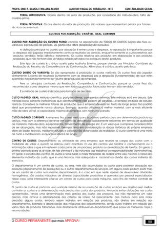 PROFS. ONEI F. SAVIOLI / WILLIAN XAVIER AUDITOR FISCAL DO TRABALHO −−−− MTE CONTABILIDADE GERAL
O CURSO PERMANENTE que mais APROVA! 90
PERDA IMPRODUTIVA: Ocorre dentro do setor de produção, por ociosidade da mão-de-obra, falta de
matéria-prima.
PERDA PRODUTIVA: Ocorre dentro do setor de produção, são valores que representam perdas por fatores
técnicos ou eventuais.
CUSTEIOS POR ABSORÇÃO, VARIÁVEL, IDEAL, CORRENTE
CUSTEIO POR ABSORÇÃO OU CUSTEIO PLENO: consiste na apropriação de TODOS OS CUSTOS (sejam eles fixos ou
variáveis) à produção do período. Os gastos não fabris (despesas) são excluídos.
A distinção principal no custeio por absorção é entre custos e despesas. A separação é importante porque
as despesas são jogadas imediatamente contra o resultado do período, enquanto somente os custos relativos aos
produtos vendidos terão idêntico tratamento. Os custos relativos aos produtos em elaboração e aos produtos
acabados que não tenham sido vendidos estarão ativados nos estoques destes produtos.
Este tipo de custeio é o único aceito pela Auditoria Externa, porque atende aos Princípios Contábeis da
Realização da Receita, da Competência e da Confrontação. Além disso, é o único, aceito pelo fisco.
CUSTEIO DIRETO OU VARIÁVEL: Só são apropriados à produção os custos variáveis. Os custos fixos são jogados
diretamente à conta de resultado (juntamente com as despesas) sob a alegação (fundamentada) de que estes
ocorrerão independentemente do volume da produção da empresa.
Fere os princípios contábeis da Realização, Competência e Confrontação, porque os custos fixos são
reconhecidos como despesas mesmo que nem todos os produtos fabricados tenham sido vendidos.
É o método de custeio indicado para tomada de decisões.
CUSTO PADRÃO IDEAL: Método científico, posições ótimas, com perdas mínimas. Este método está em desuso. Este
método exclui somente ineficiências que cientificamente não podem ser sanadas. Levantado em base de estudos
teóricos. Considera os melhores fatores de produção que a empresa deveria ter. Meta de longo prazo, fixa padrão
ideal que provavelmente nunca alcança. Exemplo: quando utilizamos o melhor material, com a mais eficiente
mão-de-obra viável, a capacidade máxima da empresa, sem nenhuma parada.
CUSTO PADRÃO CORRENTE: A empresa fixa como meta para o próximo período para um determinado produto ou
serviço, mas com a diferença de levar em conta as deficiências sabidamente existentes em termos de qualidade
de materiais, mão-de-obra, equipamentos, fornecimento de energia etc. É um valor que a empresa considera difícil
de ser alcançado, mas não impossível. Exemplo: leva em consideração os dados históricos da própria empresa,
além de dados teóricos, mediante estudos e cálculos não distanciados da realidade. O custo corrente é uma meta
de curto e médio prazo, enquanto o ideal é de longo,
CENTRO DE CUSTOS: Departamento ou atividade de uma empresa que recebe as cargas dos custos com a
finalidade de saber o quanto se aplicou para mantê-la. O uso dos centros visa facilitar o conhecimento ou a
informação sobre o que e investe em cada parte de um processo produto ou de realização de tarefas. Em geral, o
critério adotado para as divisões de tais centros é o da natureza dos trabalhos ou responsabilidades administrativas.
Em geral, a escolha dos centros de custos é feita dada a maior facilidade de realizar entre eles mesmos o rateio dos
elementos indiretos do custo, que é uma técnica mais adequada e racional na divisão dos custos indiretos do
exercício.
O departamento é um centro de custos, ou seja, nele são acumulados os custos para posterior alocação aos
produtos (departamento de produção) ou a outros departamentos de serviços, em alguns casos podem existir mais
de um centro de custos num mesmo departamento, é o caso em que neste, apesar de desenvolver atividades
homogêneas, são usadas máquinas de diversas capacidades produtivas e operadas por pessoal especializado.
Nesse caso, seria interessante criar-se um centro de custos para cada máquina, para fins de melhor controle de
custos.
O centro de custos é, portanto uma unidade mínima de acumulação de custos, embora seu objetivo seja melhor
controlar os custos e a determinação mais precisa dos custos dos produtos, tentando evitar distorções nos custos
apresentados. Tendo uma determinação mais precisa dos custos dos produtos, isso não representa um valor
preciso, mais diminui a arbitrariedade dos critérios de rateio, há basicamente, dois motivos para esta maior
precisão: alguns custos, embora sejam indiretos em relação aos produtos, são diretos em relação aos
departamentos. Exemplo a depreciação das máquinas dos departamentos, sendo custo indireto em relação aos
vários tipos de produtos fabricados, mas diretamente atribuível ao departamento que possui as máquinas. Veja o
resumo abaixo:
 