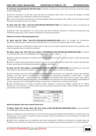 PROFS. ONEI F. SAVIOLI / WILLIAN XAVIER AUDITOR FISCAL DO TRABALHO −−−− MTE CONTABILIDADE GERAL
O CURSO PERMANENTE que mais APROVA! 92
05. [Contador-(C4)-(NS)-(M)-MJ-DPF/2014-UnB] Em relação à utilização de custos para a tomada de decisão, julgue
os itens subsecutivos.
1) (I.70) Um aumento no valor dos custos fixos de uma empresa afeta tanto o seu ponto de equilíbrio contábil
quanto a margem de contribuição unitária de seus produtos.
2) (I.71) Se uma empresa apresenta grau de alavancagem operacional igual a três, então o seu lucro líquido cresce
três vezes mais rápido que as suas vendas.
06. [Anal. Adm.-(Ár. Ciênc. Cont.)-(C1)-(CE)-(NS)-(M)-ANTAQ/2014-UnB] Com relação aos custos, no processo de
tomada de decisão, julgue o item abaixo.
1) (I.84) Os custos irrecuperáveis e os custos futuros que não se alteram conforme a mudança de alternativa são
importantes grupos de custos a serem consideradas no processo decisório.
Sistemas de custos e informações gerenciais.
07. [Anal. Adm.-(Ár. Ciênc. Cont.)-(C1)-(CE)-(NS)-(M)-ANTAQ/2014-UnB] Acerca da margem de contribuição,
ferramenta utilizada pelas empresas para o planejamento e a tomada de decisão, julgue o item a seguir.
1) (I.83) A margem de contribuição unitária indica o valor com que cada unidade de produto deve colaborar para
cobrir as despesas fixas e variáveis no período.
08. [Espec. Regul. Serv. Públ. Telecomun.-(Espec. Contabilidade)-(C8)-(CE)-(NS)-(M)-ANATEL/2014-UnB] Em relação
aos conceitos de custos e metodologias de custeio, julgue os itens a seguir.
1) (I.99) O custeio por absorção, conhecido como custeio pleno, incorpora ao produto todos os custos de produção
e do período.
2) (I.100) O custeio variável incorpora ao produto apenas os custos cujo montante varia com o volume de produção,
ou seja, essencialmente matérias primas diretas e mão de obra direta.
09. [Anal. Jud.-(Ár. Adm.)-(Espec. Contabilidade)-(CE)-(C10)-(NS)-(M)-TJ-SE/2014-UnB] Com relação aos custos das
mercadorias e dos produtos vendidos e aos métodos de custeio, julgue os itens que se seguem.
1) (I.65) Considere que uma sociedade empresária possuidora de produtos com diferentes volumes de produção
(produtos com alto volume e produtos com baixo volume de produção) empregue o sistema ABC — custeio
baseado em atividades — para fundamentar sua tomada de decisão. Nesse caso, como se optou pelo sistema
ABC, em detrimento de métodos tradicionais, a tendência é de que os produtos com alto volume estejam superavaliados e
de que os produtos com baixo volume estejam subavaliados, em relação aos métodos tradicionais.
2) (I.66) Considerando-se os dados da tabela abaixo, referentes à venda de 45.000 unidades de um mesmo
produto por uma empresa, é correto afirmar que essa empresa precisará vender 13.000 unidades desse produto
para atingir o ponto de equilíbrio.
dados valores (em R$)
vendas 3.150.000
despesas variáveis 2.025.000
despesas fixas 600.000
Estudo da relação custo versus volume versus lucro.
10. [Espec. Regul. Serv. Transp. Aquav.-(Ár. Econ.-Financ.)-(C5)-(CE)-(NS)-(M)-ANTAQ/2014-UnB] No que diz respeito
à contabilidade gerencial, julgue os próximos itens.
1) (I.81) A análise de custo-volume-lucro é uma ferramenta gerencial utilizada para identificar a combinação mais
favorável de custos variáveis, custos fixos, preço de venda, volume de vendas e mix de venda para o aumento da
rentabilidade da empresa.
2) (I.83) Custos variáveis que se comportam de modo escalonado mantêm-se constantes em amplas faixas de
atividade, mas aumentam ou diminuem quando ocorrem variações razoavelmente grandes no nível de atividade.
 