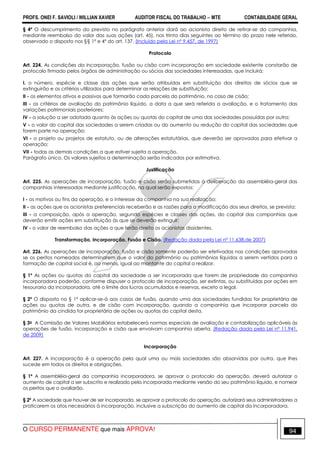 PROFS. ONEI F. SAVIOLI / WILLIAN XAVIER AUDITOR FISCAL DO TRABALHO −−−− MTE CONTABILIDADE GERAL
O CURSO PERMANENTE que mais APROVA! 94
§ 4º O descumprimento do previsto no parágrafo anterior dará ao acionista direito de retirar-se da companhia,
mediante reembolso do valor das suas ações (art. 45), nos trinta dias seguintes ao término do prazo nele referido,
observado o disposto nos §§ 1º e 4º do art. 137. (Incluído pela Lei nº 9.457, de 1997)
Protocolo
Art. 224. As condições da incorporação, fusão ou cisão com incorporação em sociedade existente constarão de
protocolo firmado pelos órgãos de administração ou sócios das sociedades interessadas, que incluirá:
I. o número, espécie e classe das ações que serão atribuídas em substituição dos direitos de sócios que se
extinguirão e os critérios utilizados para determinar as relações de substituição;
II - os elementos ativos e passivos que formarão cada parcela do patrimônio, no caso de cisão;
III - os critérios de avaliação do patrimônio líquido, a data a que será referida a avaliação, e o tratamento das
variações patrimoniais posteriores;
IV - a solução a ser adotada quanto às ações ou quotas do capital de uma das sociedades possuídas por outra;
V - o valor do capital das sociedades a serem criadas ou do aumento ou redução do capital das sociedades que
forem parte na operação;
VI - o projeto ou projetos de estatuto, ou de alterações estatutárias, que deverão ser aprovados para efetivar a
operação;
VII - todas as demais condições a que estiver sujeita a operação.
Parágrafo único. Os valores sujeitos a determinação serão indicados por estimativa.
Justificação
Art. 225. As operações de incorporação, fusão e cisão serão submetidas à deliberação da assembléia-geral das
companhias interessadas mediante justificação, na qual serão expostos:
I - os motivos ou fins da operação, e o interesse da companhia na sua realização;
II - as ações que os acionistas preferenciais receberão e as razões para a modificação dos seus direitos, se prevista;
III - a composição, após a operação, segundo espécies e classes das ações, do capital das companhias que
deverão emitir ações em substituição às que se deverão extinguir;
IV - o valor de reembolso das ações a que terão direito os acionistas dissidentes.
Transformação, Incorporação, Fusão e Cisão. (Redação dada pela Lei nº 11.638,de 2007)
Art. 226. As operações de incorporação, fusão e cisão somente poderão ser efetivadas nas condições aprovadas
se os peritos nomeados determinarem que o valor do patrimônio ou patrimônios líquidos a serem vertidos para a
formação de capital social é, ao menos, igual ao montante do capital a realizar.
§ 1º As ações ou quotas do capital da sociedade a ser incorporada que forem de propriedade da companhia
incorporadora poderão, conforme dispuser o protocolo de incorporação, ser extintas, ou substituídas por ações em
tesouraria da incorporadora, até o limite dos lucros acumulados e reservas, exceto a legal.
§ 2º O disposto no § 1º aplicar-se-á aos casos de fusão, quando uma das sociedades fundidas for proprietária de
ações ou quotas de outra, e de cisão com incorporação, quando a companhia que incorporar parcela do
patrimônio da cindida for proprietária de ações ou quotas do capital desta.
§ 3o A Comissão de Valores Mobiliários estabelecerá normas especiais de avaliação e contabilização aplicáveis às
operações de fusão, incorporação e cisão que envolvam companhia aberta. (Redação dada pela Lei nº 11.941,
de 2009)
Incorporação
Art. 227. A incorporação é a operação pela qual uma ou mais sociedades são absorvidas por outra, que lhes
sucede em todos os direitos e obrigações.
§ 1º A assembléia-geral da companhia incorporadora, se aprovar o protocolo da operação, deverá autorizar o
aumento de capital a ser subscrito e realizado pela incorporada mediante versão do seu patrimônio líquido, e nomear
os peritos que o avaliarão.
§ 2º A sociedade que houver de ser incorporada, se aprovar o protocolo da operação, autorizará seus administradores a
praticarem os atos necessários à incorporação, inclusive a subscrição do aumento de capital da incorporadora.
 