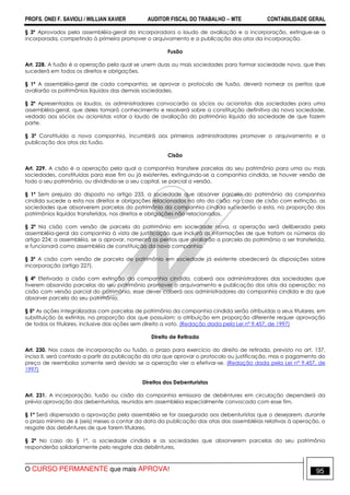 PROFS. ONEI F. SAVIOLI / WILLIAN XAVIER AUDITOR FISCAL DO TRABALHO −−−− MTE CONTABILIDADE GERAL
O CURSO PERMANENTE que mais APROVA! 95
§ 3º Aprovados pela assembléia-geral da incorporadora o laudo de avaliação e a incorporação, extingue-se a
incorporada, competindo à primeira promover o arquivamento e a publicação dos atos da incorporação.
Fusão
Art. 228. A fusão é a operação pela qual se unem duas ou mais sociedades para formar sociedade nova, que lhes
sucederá em todos os direitos e obrigações.
§ 1º A assembléia-geral de cada companhia, se aprovar o protocolo de fusão, deverá nomear os peritos que
avaliarão os patrimônios líquidos das demais sociedades.
§ 2º Apresentados os laudos, os administradores convocarão os sócios ou acionistas das sociedades para uma
assembléia-geral, que deles tomará conhecimento e resolverá sobre a constituição definitiva da nova sociedade,
vedado aos sócios ou acionistas votar o laudo de avaliação do patrimônio líquido da sociedade de que fazem
parte.
§ 3º Constituída a nova companhia, incumbirá aos primeiros administradores promover o arquivamento e a
publicação dos atos da fusão.
Cisão
Art. 229. A cisão é a operação pela qual a companhia transfere parcelas do seu patrimônio para uma ou mais
sociedades, constituídas para esse fim ou já existentes, extinguindo-se a companhia cindida, se houver versão de
todo o seu patrimônio, ou dividindo-se o seu capital, se parcial a versão.
§ 1º Sem prejuízo do disposto no artigo 233, a sociedade que absorver parcela do patrimônio da companhia
cindida sucede a esta nos direitos e obrigações relacionados no ato da cisão; no caso de cisão com extinção, as
sociedades que absorverem parcelas do patrimônio da companhia cindida sucederão a esta, na proporção dos
patrimônios líquidos transferidos, nos direitos e obrigações não relacionados.
§ 2º Na cisão com versão de parcela do patrimônio em sociedade nova, a operação será deliberada pela
assembléia-geral da companhia à vista de justificação que incluirá as informações de que tratam os números do
artigo 224; a assembléia, se a aprovar, nomeará os peritos que avaliarão a parcela do patrimônio a ser transferida,
e funcionará como assembléia de constituição da nova companhia.
§ 3º A cisão com versão de parcela de patrimônio em sociedade já existente obedecerá às disposições sobre
incorporação (artigo 227).
§ 4º Efetivada a cisão com extinção da companhia cindida, caberá aos administradores das sociedades que
tiverem absorvido parcelas do seu patrimônio promover o arquivamento e publicação dos atos da operação; na
cisão com versão parcial do patrimônio, esse dever caberá aos administradores da companhia cindida e da que
absorver parcela do seu patrimônio.
§ 5º As ações integralizadas com parcelas de patrimônio da companhia cindida serão atribuídas a seus titulares, em
substituição às extintas, na proporção das que possuíam; a atribuição em proporção diferente requer aprovação
de todos os titulares, inclusive das ações sem direito a voto. (Redação dada pela Lei nº 9.457, de 1997)
Direito de Retirada
Art. 230. Nos casos de incorporação ou fusão, o prazo para exercício do direito de retirada, previsto no art. 137,
inciso II, será contado a partir da publicação da ata que aprovar o protocolo ou justificação, mas o pagamento do
preço de reembolso somente será devido se a operação vier a efetivar-se. (Redação dada pela Lei nº 9.457, de
1997)
Direitos dos Debenturistas
Art. 231. A incorporação, fusão ou cisão da companhia emissora de debêntures em circulação dependerá da
prévia aprovação dos debenturistas, reunidos em assembléia especialmente convocada com esse fim.
§ 1º Será dispensada a aprovação pela assembléia se for assegurado aos debenturistas que o desejarem, durante
o prazo mínimo de 6 (seis) meses a contar da data da publicação das atas das assembléias relativas à operação, o
resgate das debêntures de que forem titulares.
§ 2º No caso do § 1º, a sociedade cindida e as sociedades que absorverem parcelas do seu patrimônio
responderão solidariamente pelo resgate das debêntures.
 
