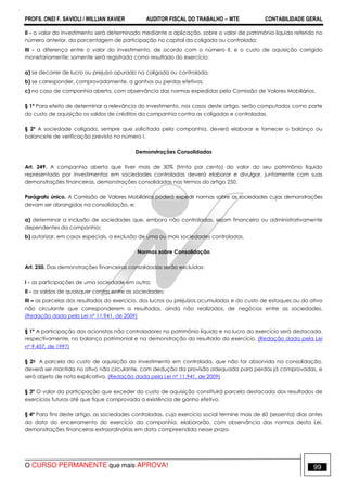 PROFS. ONEI F. SAVIOLI / WILLIAN XAVIER AUDITOR FISCAL DO TRABALHO −−−− MTE CONTABILIDADE GERAL
O CURSO PERMANENTE que mais APROVA! 99
II - o valor do investimento será determinado mediante a aplicação, sobre o valor de patrimônio líquido referido no
número anterior, da porcentagem de participação no capital da coligada ou controlada;
III - a diferença entre o valor do investimento, de acordo com o número II, e o custo de aquisição corrigido
monetariamente; somente será registrada como resultado do exercício:
a) se decorrer de lucro ou prejuízo apurado na coligada ou controlada;
b) se corresponder, comprovadamente, a ganhos ou perdas efetivos;
c) no caso de companhia aberta, com observância das normas expedidas pela Comissão de Valores Mobiliários.
§ 1º Para efeito de determinar a relevância do investimento, nos casos deste artigo, serão computados como parte
do custo de aquisição os saldos de créditos da companhia contra as coligadas e controladas.
§ 2º A sociedade coligada, sempre que solicitada pela companhia, deverá elaborar e fornecer o balanço ou
balancete de verificação previsto no número I.
Demonstrações Consolidadas
Art. 249. A companhia aberta que tiver mais de 30% (trinta por cento) do valor do seu patrimônio líquido
representado por investimentos em sociedades controladas deverá elaborar e divulgar, juntamente com suas
demonstrações financeiras, demonstrações consolidadas nos termos do artigo 250.
Parágrafo único. A Comissão de Valores Mobiliários poderá expedir normas sobre as sociedades cujas demonstrações
devam ser abrangidas na consolidação, e:
a) determinar a inclusão de sociedades que, embora não controladas, sejam financeira ou administrativamente
dependentes da companhia;
b) autorizar, em casos especiais, a exclusão de uma ou mais sociedades controladas.
Normas sobre Consolidação
Art. 250. Das demonstrações financeiras consolidadas serão excluídas:
I - as participações de uma sociedade em outra;
II - os saldos de quaisquer contas entre as sociedades;
III – as parcelas dos resultados do exercício, dos lucros ou prejuízos acumulados e do custo de estoques ou do ativo
não circulante que corresponderem a resultados, ainda não realizados, de negócios entre as sociedades.
(Redação dada pela Lei nº 11.941, de 2009)
§ 1º A participação dos acionistas não controladores no patrimônio líquido e no lucro do exercício será destacada,
respectivamente, no balanço patrimonial e na demonstração do resultado do exercício. (Redação dada pela Lei
nº 9.457, de 1997)
§ 2o A parcela do custo de aquisição do investimento em controlada, que não for absorvida na consolidação,
deverá ser mantida no ativo não circulante, com dedução da provisão adequada para perdas já comprovadas, e
será objeto de nota explicativa. (Redação dada pela Lei nº 11.941, de 2009)
§ 3º O valor da participação que exceder do custo de aquisição constituirá parcela destacada dos resultados de
exercícios futuros até que fique comprovada a existência de ganho efetivo.
§ 4º Para fins deste artigo, as sociedades controladas, cujo exercício social termine mais de 60 (sessenta) dias antes
da data do encerramento do exercício da companhia, elaborarão, com observância das normas desta Lei,
demonstrações financeiras extraordinárias em data compreendida nesse prazo.
 