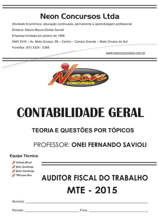 Neon Concursos Ltda
Atividade Econômica: educação continuada, permanente e aprendizagem proﬁssional
Diretora: Maura Moura Dortas Savioli
Empresa fundada em janeiro de 1998
ANO XVIII – Av. Mato Grosso, 88 – Centro – Campo Grande – Mato Grosso do Sul
Fone/fax: (67) 3324 - 5388
www.neonconcursos.com.br
Aluno(a): ______________________________________________________________________
Período: _______________________________ Fone: __________________________________
Equipe Técnica:
John Santhiago
Arlindo Pionti
Johni Santhiago
CONTABILIDADE GERAL
Mariane Reis
AUDITOR FISCAL DO TRABALHO
MTE - 2015
PROFESSOR: ONEI FERNANDO SAVIOLI
TEORIA E QUESTÕES POR TÓPICOS
 