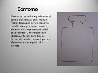 Contorno
El contorno es la línea que bordea el
perfil de una figura. En el mundo
real las formas no tienen contorno,
por ello al elegir este recurso nos
alejamos de la representación fiel
de la realidad. Generalmente se
utilizan contornos para dibujar
formas sin detalles, y para lograr un
efecto visual de simplicidad y
claridad.
 