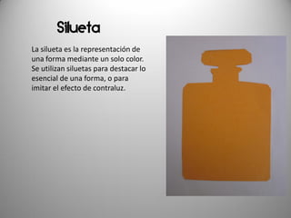 Silueta
La silueta es la representación de
una forma mediante un solo color.
Se utilizan siluetas para destacar lo
esencial de una forma, o para
imitar el efecto de contraluz.
 