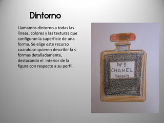 Dintorno
Llamamos dintorno a todas las
líneas, colores y las texturas que
configuran la superficie de una
forma. Se elige este recurso
cuando se quieren describir la s
formas detalladamente,
destacando el interior de la
figura con respecto a su perfil.
 