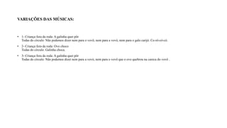 VARIAÇÕES DAS MÚSICAS:
• 1- Criança fora da roda: A galinha quer pôr
Todas do círculo: Não podemos dizer nem para o vovô, nem para a vovó, nem para o galo carijó. Co-ró-có-có.
• 2- Criança fora da roda: Ovo choco
Todas do círculo: Galinha choca.
• 3- Criança fora da roda: A galinha quer pôr
Todas do círculo: Não podemos dizer nem para a vovó, nem para o vovô que o ovo quebrou na careca do vovô .
 