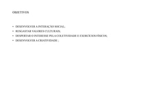 OBJETIVOS
• DESENVOLVER A INTERAÇÃO SOCIAL;
• RESGASTAR VALORES CULTURAIS;
• DESPERTAR O INTERESSE PELA COLETIVIDADE E EXERCÍCIOS FÍSICOS;
• DESENVOLVER A CRIATIVIDADE ;
 