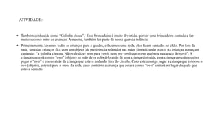 ATIVIDADE:
• Também conhecida como “Galinha choca”. Essa brincadeira é muito divertida, por ser uma brincadeira cantada e faz
muito sucesso entre as crianças. A mesma, também fez parte da nossa querida infância.
• Primeiramente, levamos todas as crianças para a quadra, e fazemos uma roda, elas ficam sentadas no chão. Por fora da
roda, uma das crianças fica com um objeto (de preferência redondo) nas mãos simbolizando o ovo. As crianças começam
cantando: “a galinha chocou. Não vale dizer nem para vovó, nem pro vovô que o ovo quebrou na careca do vovô”. A
criança que está com o “ovo” (objeto) na mão deve colocá-lo atrás de uma criança distraída, essa criança deverá perceber
pegar o “ovo” e correr atrás da criança que estava andando fora do círculo. Caso este consiga pegar a criança que colocou o
ovo (objeto), este irá para o meio da roda, caso contrário a criança que estava com o “ovo” sentará no lugar daquele que
estava sentado.
 