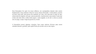 Esta brincadeira fez parte da nossa infância, nos acompanhou durante todo ensino
fundamental e hoje podemos observar nossos alunos brincando. A brincadeira consiste
em fazer uma roda, uma pessoa fica andando em volta, com uma bola ou algo do tipo,
coloca atrás de alguém, sem que a pessoa perceba. A pessoa deve estar atenta e notar que
a bola está atrás dela e então tentar pegar o outro jogador, se ele der a volta no circulo
sem ser pego, ocupa o lugar da pessoa no circulo.
A brincadeira possui algumas variações, bem como músicas diversas para serem
cantadas durante a partida, cada região brinca de acordo com as suas regras.
 