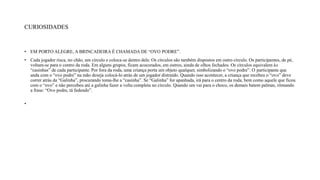 CURIOSIDADES
• EM PORTO ALEGRE, A BRINCADEIRA É CHAMADA DE “OVO PODRE”.
• Cada jogador risca, no chão, um círculo e coloca-se dentro dele. Os círculos são também dispostos em outro círculo. Os participantes, de pé,
voltam-se para o centro da roda. Em alguns grupos, ficam acocorados, em outros, ainda de olhos fechados. Os círculos equivalem às
“casinhas” de cada participante. Por fora da roda, uma criança porta um objeto qualquer, simbolizando o “ovo podre”. O participante que
anda com o “ovo podre” na mão deseja colocá-lo atrás de um jogador distraído. Quando isso acontecer, a criança que recebeu o “ovo” deve
correr atrás da “Galinha”, procurando toma-lhe a “casinha”. Se “Galinha” for apanhada, irá para o centro da roda, bem como aquele que ficou
com o “ovo” e não percebeu até a galinha fazer a volta completa no círculo. Quando um vai para o choco, os demais batem palmas, ritmando
a frase: “Ovo podre, tá fedendo”.
•
 