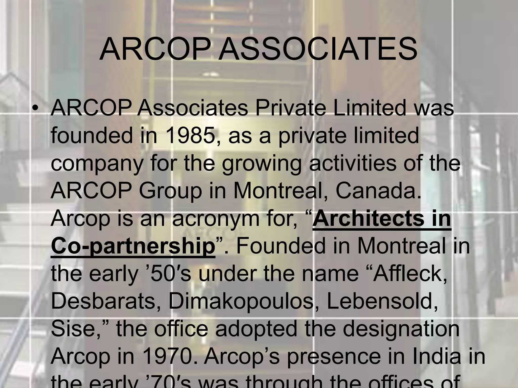 ARCOP ASSOCIATES
• ARCOP Associates Private Limited was
founded in 1985, as a private limited
company for the growing activities of the
ARCOP Group in Montreal, Canada.
Arcop is an acronym for, “Architects in
Co-partnership”. Founded in Montreal in
the early ’50′s under the name “Affleck,
Desbarats, Dimakopoulos, Lebensold,
Sise,” the office adopted the designation
Arcop in 1970. Arcop’s presence in India in
 