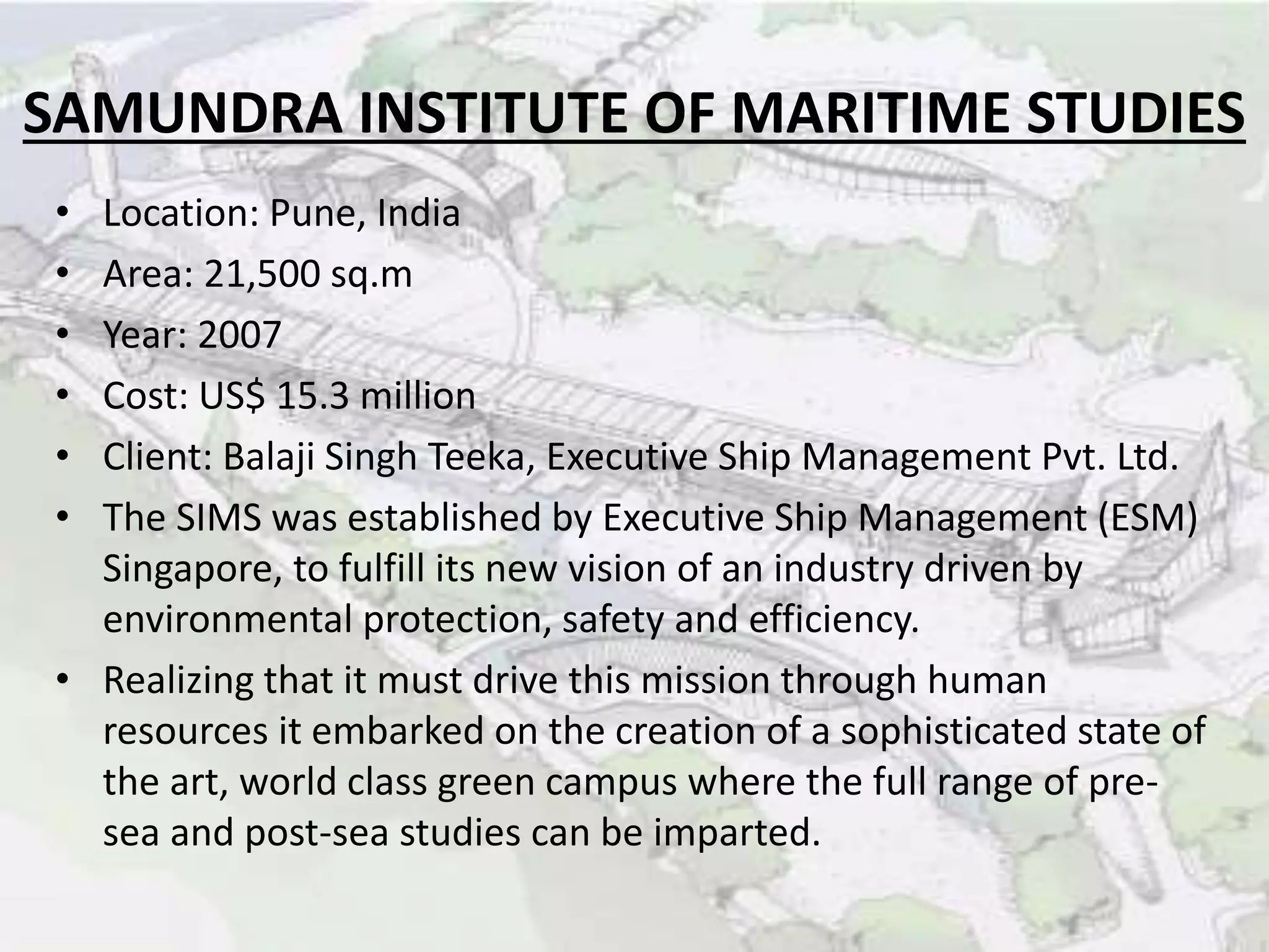 SAMUNDRA INSTITUTE OF MARITIME STUDIES
• Location: Pune, India
• Area: 21,500 sq.m
• Year: 2007
• Cost: US$ 15.3 million
• Client: Balaji Singh Teeka, Executive Ship Management Pvt. Ltd.
• The SIMS was established by Executive Ship Management (ESM)
Singapore, to fulfill its new vision of an industry driven by
environmental protection, safety and efficiency.
• Realizing that it must drive this mission through human
resources it embarked on the creation of a sophisticated state of
the art, world class green campus where the full range of pre-
sea and post-sea studies can be imparted.
 