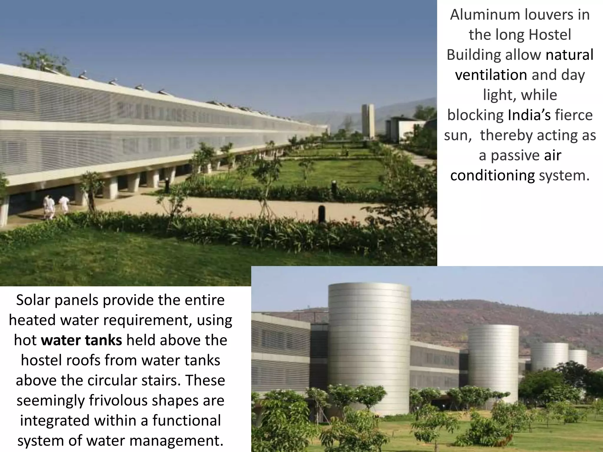 Aluminum louvers in
the long Hostel
Building allow natural
ventilation and day
light, while
blocking India’s fierce
sun, thereby acting as
a passive air
conditioning system.
Solar panels provide the entire
heated water requirement, using
hot water tanks held above the
hostel roofs from water tanks
above the circular stairs. These
seemingly frivolous shapes are
integrated within a functional
system of water management.
 