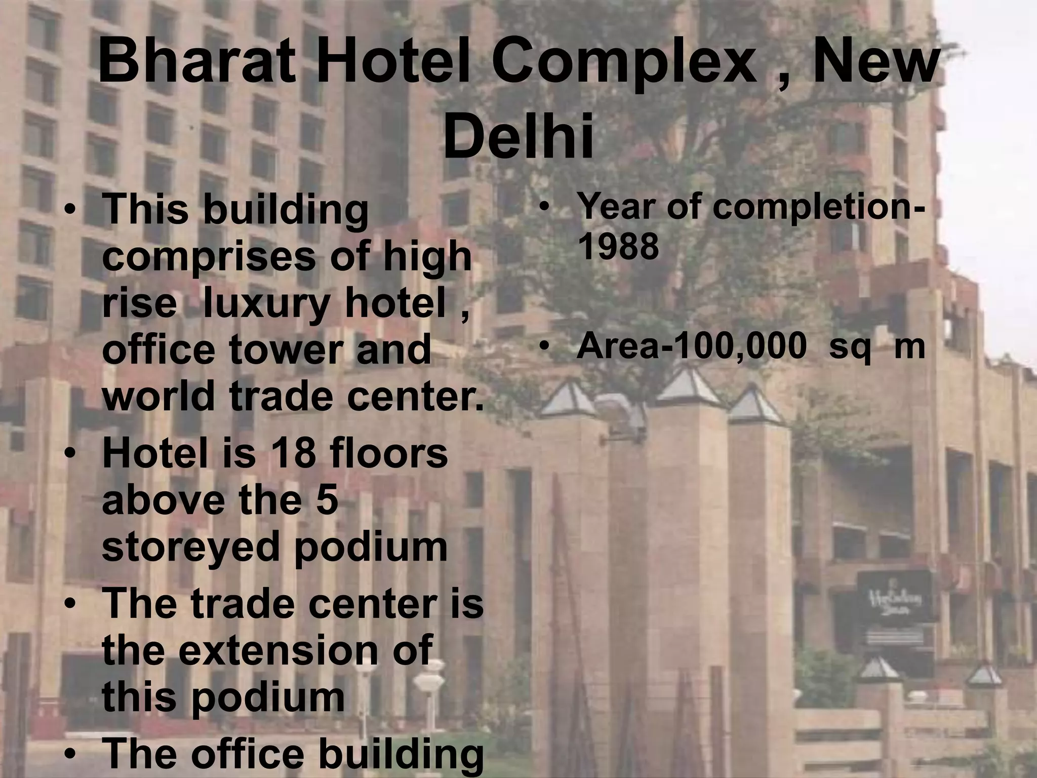 Bharat Hotel Complex , New
Delhi
• This building
comprises of high
rise luxury hotel ,
office tower and
world trade center.
• Hotel is 18 floors
above the 5
storeyed podium
• The trade center is
the extension of
this podium
• The office building
• Year of completion-
1988
• Area-100,000 sq m
 