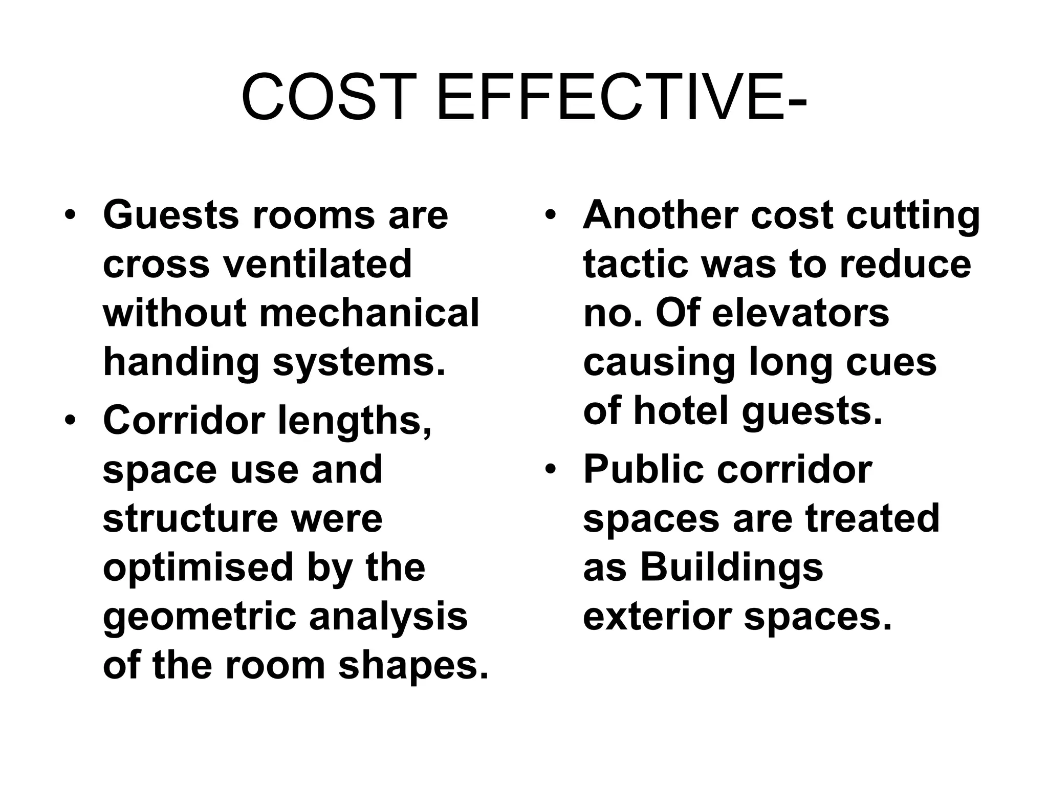 COST EFFECTIVE-
• Guests rooms are
cross ventilated
without mechanical
handing systems.
• Corridor lengths,
space use and
structure were
optimised by the
geometric analysis
of the room shapes.
• Another cost cutting
tactic was to reduce
no. Of elevators
causing long cues
of hotel guests.
• Public corridor
spaces are treated
as Buildings
exterior spaces.
 