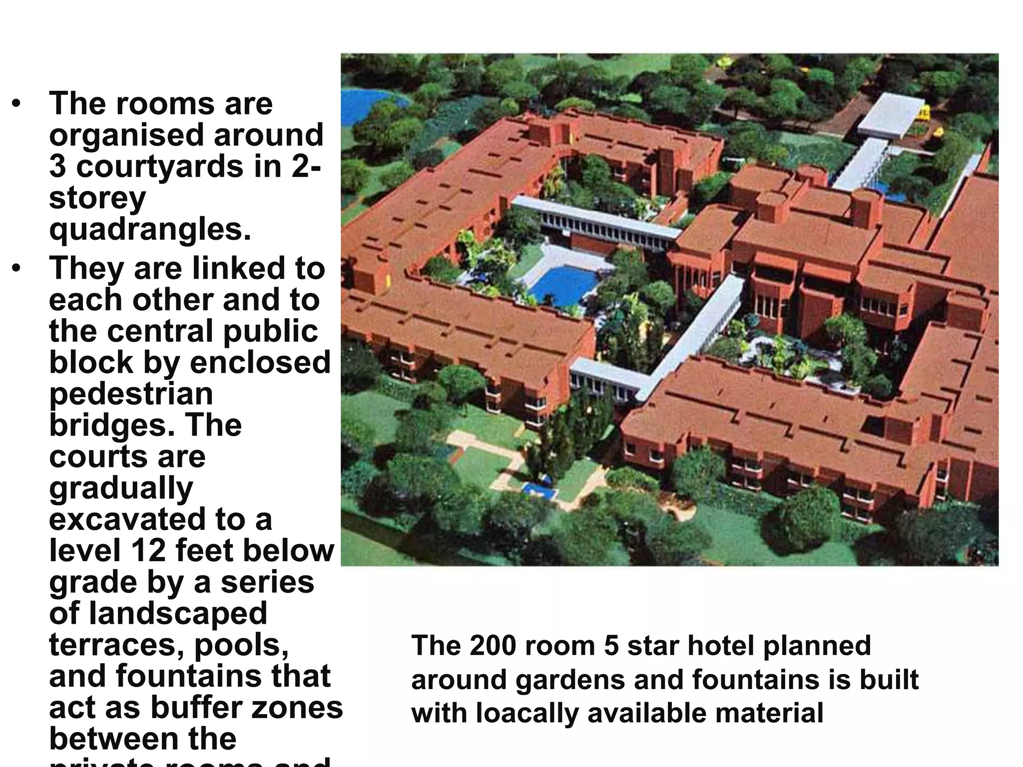• The rooms are
organised around
3 courtyards in 2-
storey
quadrangles.
• They are linked to
each other and to
the central public
block by enclosed
pedestrian
bridges. The
courts are
gradually
excavated to a
level 12 feet below
grade by a series
of landscaped
terraces, pools,
and fountains that
act as buffer zones
between the
The 200 room 5 star hotel planned
around gardens and fountains is built
with loacally available material
 