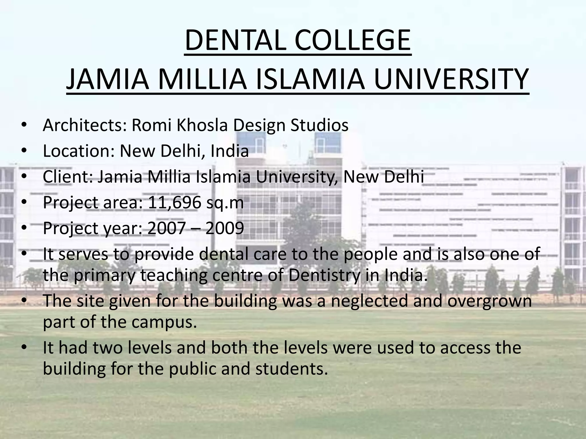 DENTAL COLLEGE
JAMIA MILLIA ISLAMIA UNIVERSITY
• Architects: Romi Khosla Design Studios
• Location: New Delhi, India
• Client: Jamia Millia Islamia University, New Delhi
• Project area: 11,696 sq.m
• Project year: 2007 – 2009
• It serves to provide dental care to the people and is also one of
the primary teaching centre of Dentistry in India.
• The site given for the building was a neglected and overgrown
part of the campus.
• It had two levels and both the levels were used to access the
building for the public and students.
 