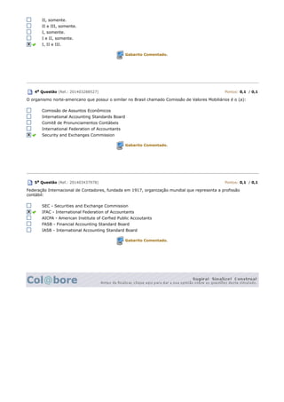 II, somente.
II e III, somente.
I, somente.
I e II, somente.
I, II e III.
Gabarito Comentado.
4a Questão (Ref.: 201403288527) Pontos: 0,1 / 0,1
O organismo norte-americano que possui o similar no Brasil chamado Comissão de Valores Mobiliários é o (a):
Comissão de Assuntos Econômicos
International Accounting Standards Board
Comitê de Pronunciamentos Contábeis
International Federation of Accountants
Security and Exchanges Commission
Gabarito Comentado.
5a Questão (Ref.: 201403437978) Pontos: 0,1 / 0,1
Federação Internacional de Contadores, fundada em 1917, organização mundial que representa a profissão
contábil:
SEC - Securities and Exchange Commission
IFAC - International Federation of Accountants
AICPA - American Institute of Cerfied Public Accoutants
FASB - Financial Accounting Standard Board
IASB - International Accounting Standard Board
Gabarito Comentado.
 