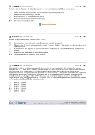 3a Questão (Ref.: 201403288528) Pontos: 0,1 / 0,1
Assinale o principal objetivo da aplicação das normas internacionais de contabilidade para os países
Definir normas a serem utilizadas por um pequeno conjunto de países ricos
Estabelecer uma padronização contábil
Acabar o conflito de interesse entre os países
Acabar com os conflitos cambiais entre nações
Obter a harmonização contábil
Gabarito Comentado.
4a Questão (Ref.: 201403353786) Pontos: 0,1 / 0,1
Assinale uma única alternativa. Conforme o IFRS e CPC:
Todos os ativos estão sujeitos à avaliação de ¿valor justo¿ (¿fair value¿).
São exemplos de contas sujeitas a Ajustes a Valor Presente: Créditos e Obrigações com Clientes, bem como
de Fornecedores.
A contrapartida dos registros de Goodwill é realizada em Ajustes de Avaliação Partrimonial, no Patrimônio
Líquido.
Intangíveis são registrados no Ativo não Circulante.
Todas as alternativas anteriores estão corretas.
5a Questão (Ref.: 201403830336) Pontos: 0,1 / 0,1
A Cia. Califórnia fabrica embalagens de papelão de tamanho, formas e qualidades diferenciadas. No balanço
encerrado em 31.12.2005, a Cia Califórnia apresentava em seu ativo, estoques de caixas especiais para presentes
pelo custo de $ 70,00 cada unidade. A empresa de auditoria contratada alertou a empresa que as vendas
projetadas das caixas para janeiro de 2006 poderiam não ser superiores a $ 60,00 cada. Adicionalmente, ao fazer a
verificação por amostragem, os auditores detectaram que as caixas estavam danificadas em conseqüência da
umidade no local da estocagem. A Cia Califórnia avaliou que, para deixar todas as caixas em condições de
comercialização, teria um custo adicional de $ 15,00 por caixa. O valor realizável líquido e o valor do ajuste previsto
no Pronunciamento 16 do CPC são, respectivamente.
$ 60,00 e $ 15,00
$ 60,00 e $ 10,00
$ 45,00 e $ 15,00
$ 45,00 e $ 25,00
$ 55,00 e $ 2,00
 