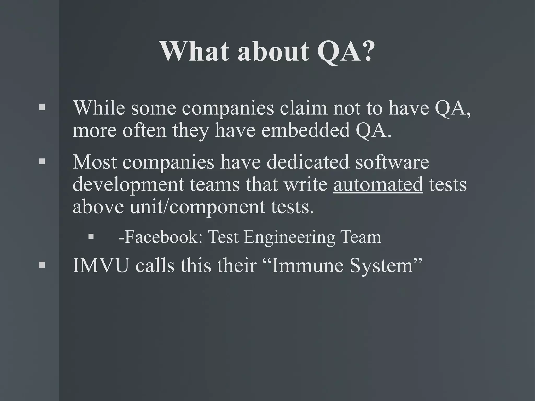 What about QA? While some companies claim not to have QA, more often they have embedded QA. Most companies have dedicated software development teams that write  automated  tests above unit/component tests. -Facebook: Test Engineering Team IMVU calls this their “Immune System” 