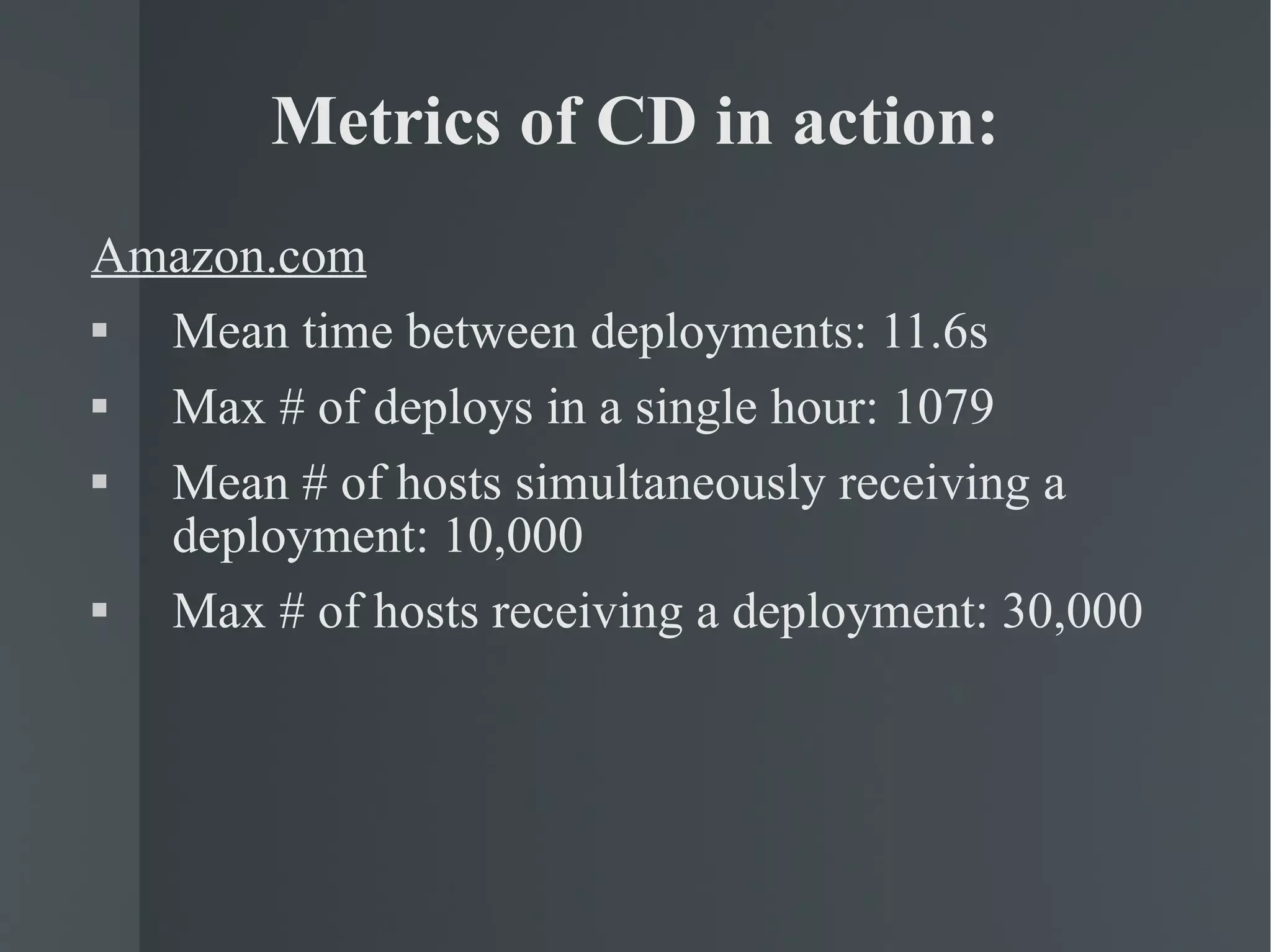 Metrics of CD in action: Amazon.com Mean time between deployments: 11.6s Max # of deploys in a single hour: 1079 Mean # of hosts simultaneously receiving a deployment: 10,000 Max # of hosts receiving a deployment: 30,000 