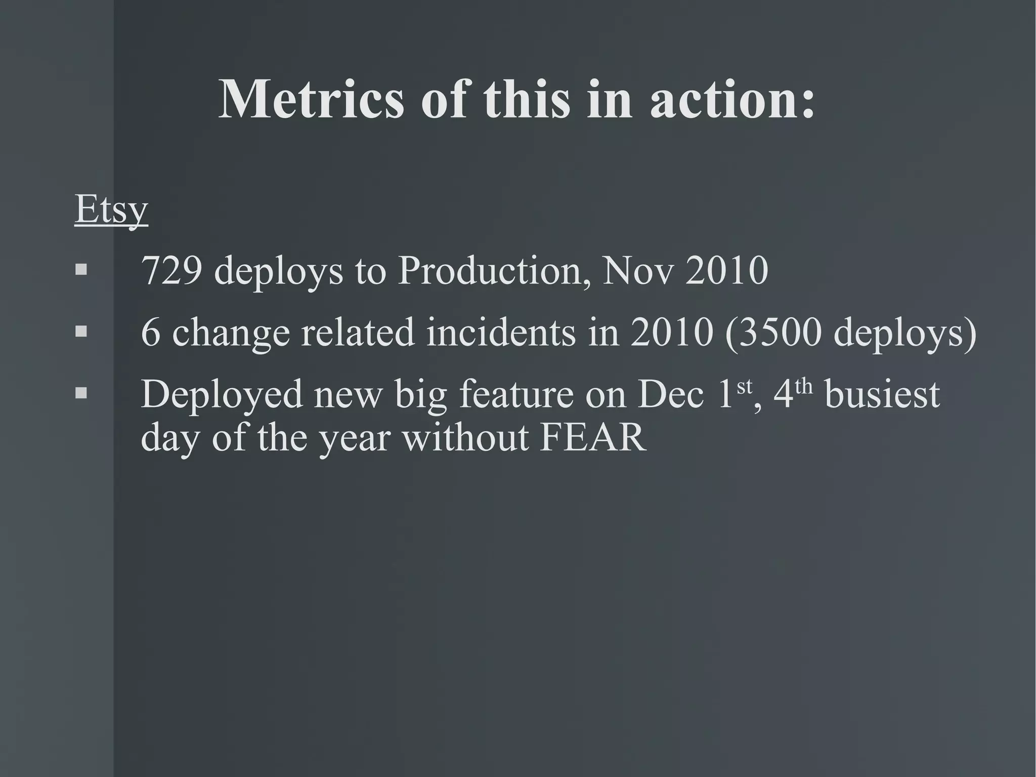 Metrics of this in action: Etsy 729 deploys to Production, Nov 2010 6 change related incidents in 2010 (3500 deploys) Deployed new big feature on Dec 1 st , 4 th  busiest day of the year without FEAR 