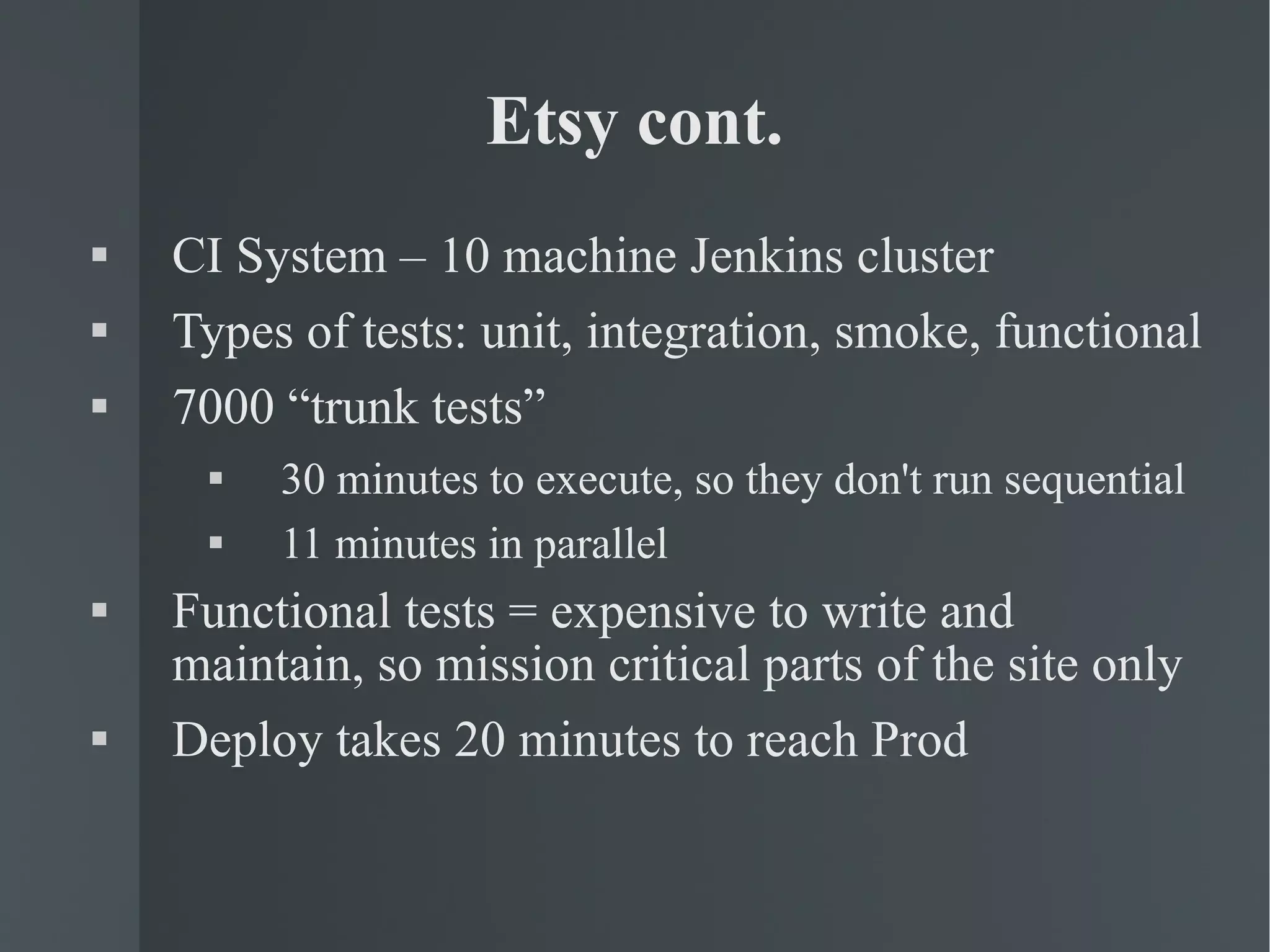 Etsy cont. CI System – 10 machine Jenkins cluster Types of tests: unit, integration, smoke, functional 7000 “trunk tests” 30 minutes to execute, so they don't run sequential 11 minutes in parallel Functional tests = expensive to write and maintain, so mission critical parts of the site only Deploy takes 20 minutes to reach Prod 