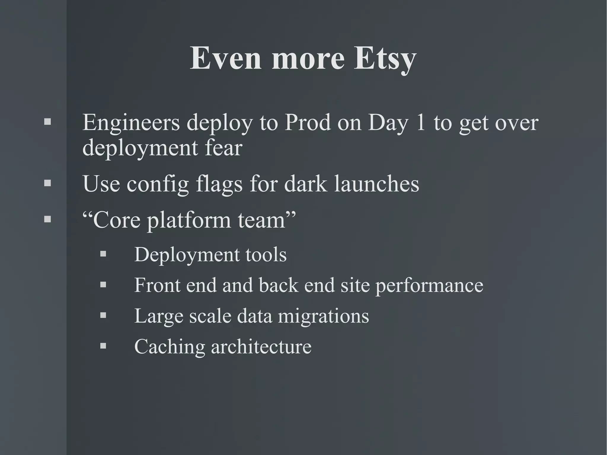 Even more Etsy Engineers deploy to Prod on Day 1 to get over deployment fear Use config flags for dark launches “ Core platform team”  Deployment tools Front end and back end site performance Large scale data migrations Caching architecture 
