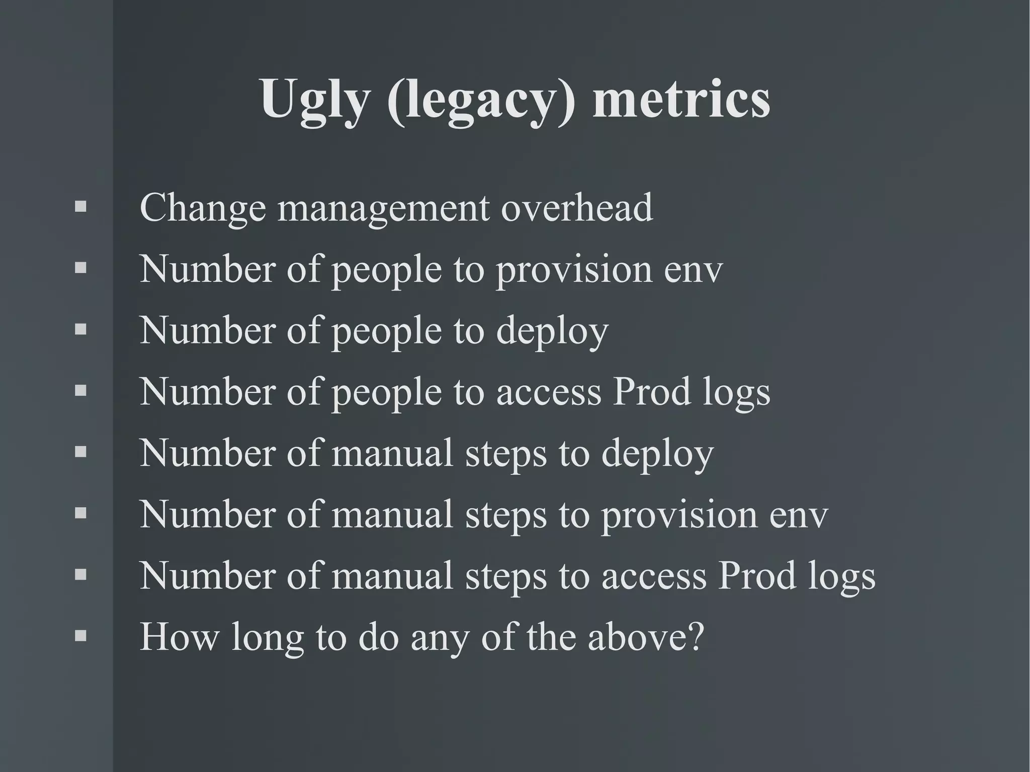 Ugly (legacy) metrics Change management overhead Number of people to provision env Number of people to deploy  Number of people to access Prod logs Number of manual steps to deploy Number of manual steps to provision env Number of manual steps to access Prod logs How long to do any of the above? 