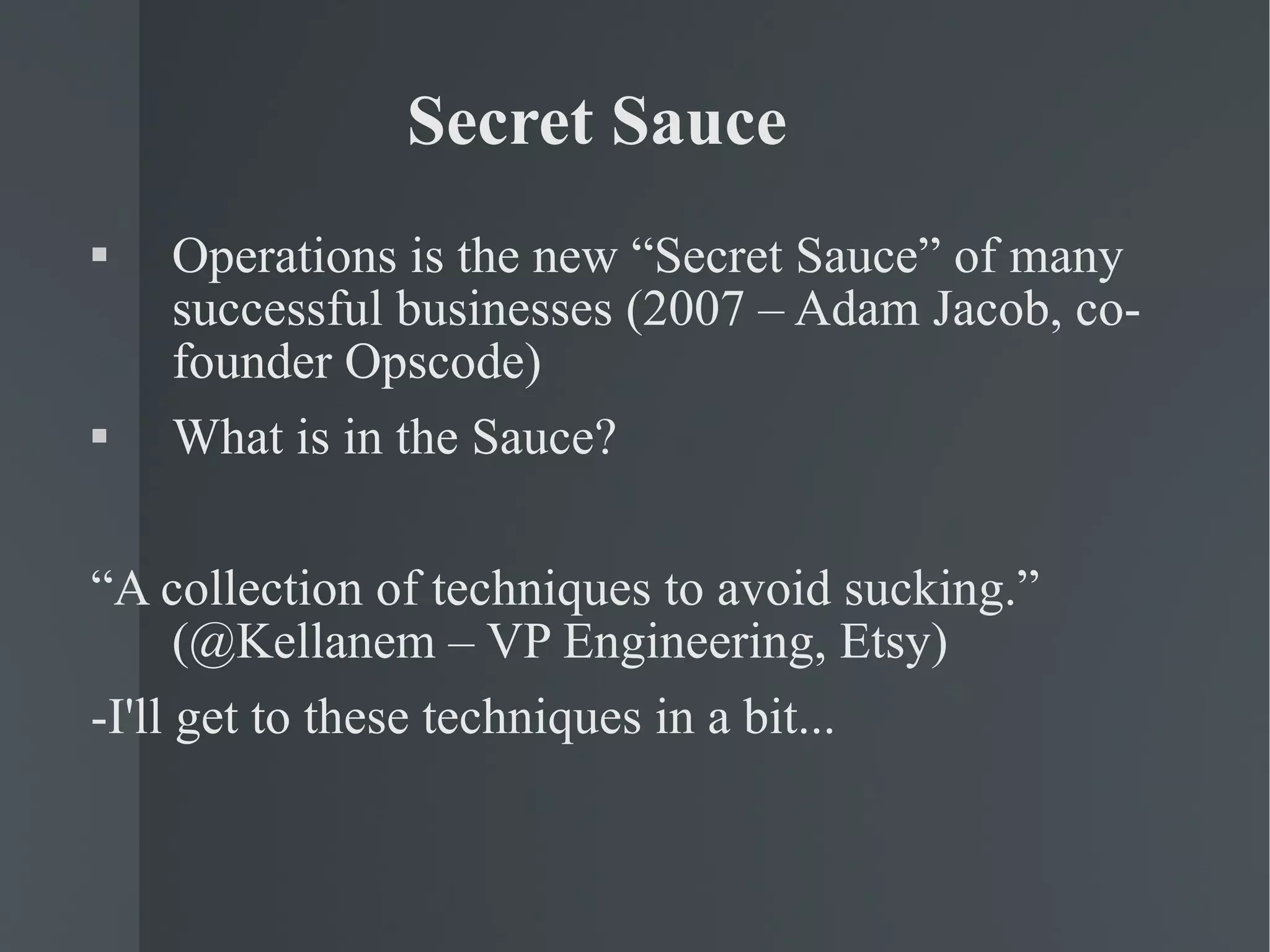 Secret Sauce Operations is the new “Secret Sauce” of many successful businesses (2007 – Adam Jacob, co-founder Opscode) What is in the Sauce? “ A collection of techniques to avoid sucking.” (@Kellanem – VP Engineering, Etsy) -I'll get to these techniques in a bit... 
