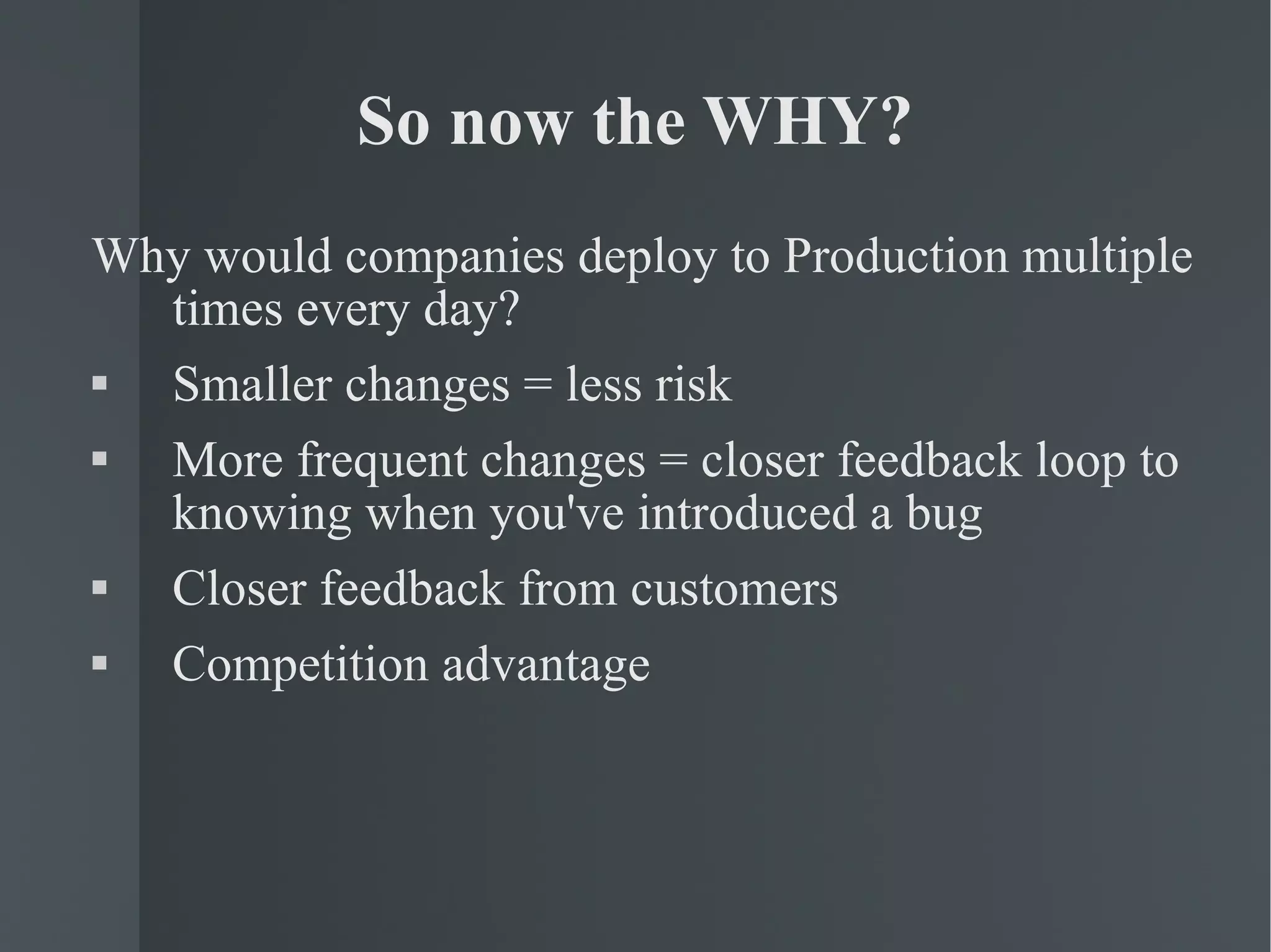 So now the WHY? Why would companies deploy to Production multiple times every day? Smaller changes = less risk More frequent changes = closer feedback loop to knowing when you've introduced a bug Closer feedback from customers Competition advantage 