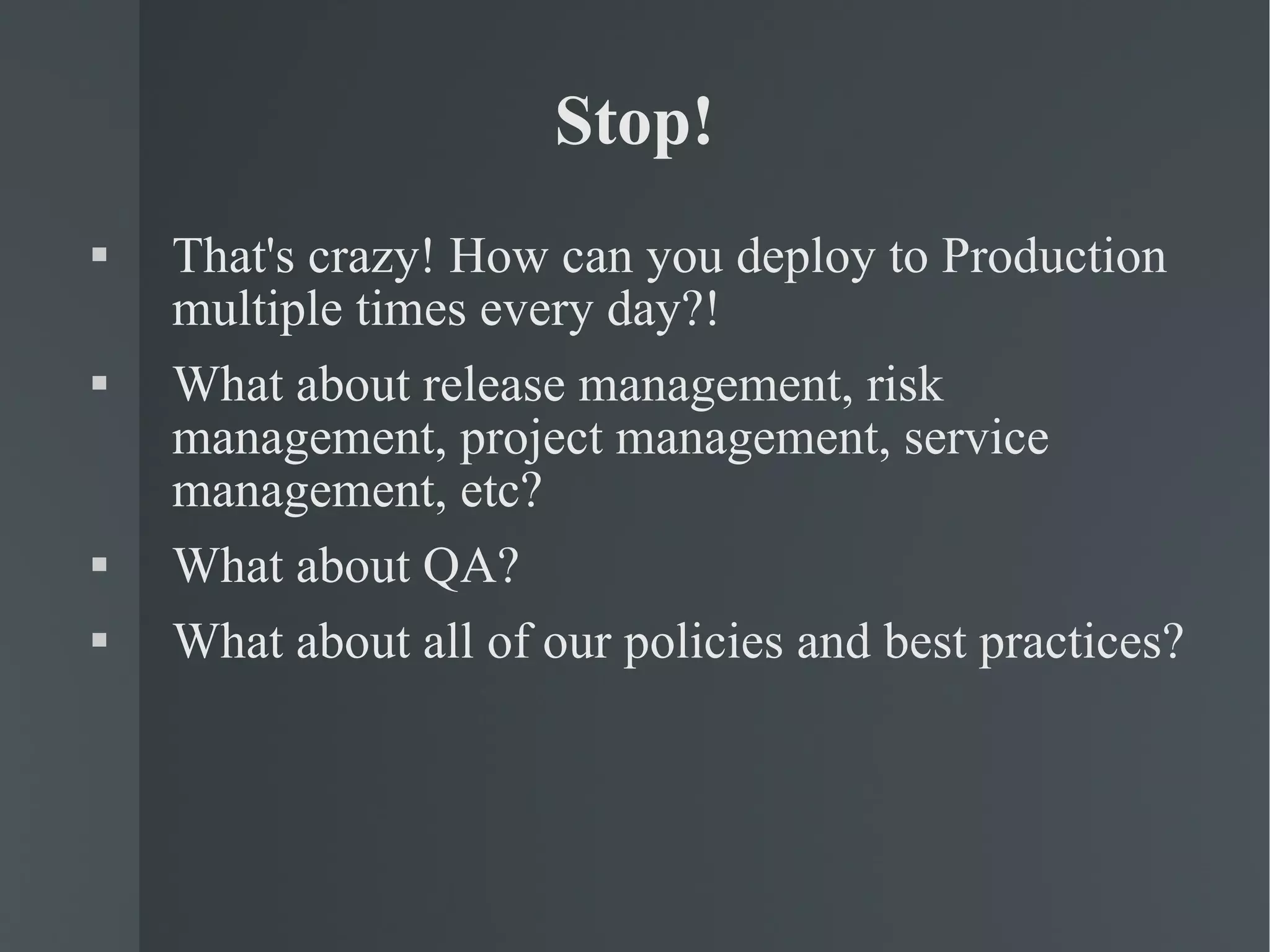 Stop! That's crazy! How can you deploy to Production multiple times every day?! What about release management, risk management, project management, service management, etc? What about QA? What about all of our policies and best practices? 