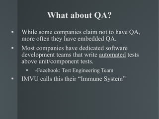 What about QA? While some companies claim not to have QA, more often they have embedded QA. Most companies have dedicated software development teams that write  automated  tests above unit/component tests. -Facebook: Test Engineering Team IMVU calls this their “Immune System” 