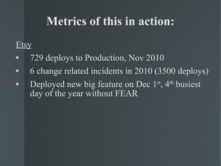 Metrics of this in action: Etsy 729 deploys to Production, Nov 2010 6 change related incidents in 2010 (3500 deploys) Deployed new big feature on Dec 1 st , 4 th  busiest day of the year without FEAR 