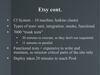 Etsy cont. CI System – 10 machine Jenkins cluster Types of tests: unit, integration, smoke, functional 7000 “trunk tests” 30 minutes to execute, so they don't run sequential 11 minutes in parallel Functional tests = expensive to write and maintain, so mission critical parts of the site only Deploy takes 20 minutes to reach Prod 