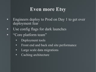 Even more Etsy Engineers deploy to Prod on Day 1 to get over deployment fear Use config flags for dark launches “ Core platform team”  Deployment tools Front end and back end site performance Large scale data migrations Caching architecture 