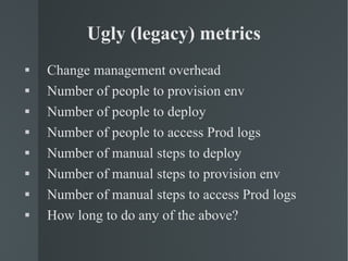 Ugly (legacy) metrics Change management overhead Number of people to provision env Number of people to deploy  Number of people to access Prod logs Number of manual steps to deploy Number of manual steps to provision env Number of manual steps to access Prod logs How long to do any of the above? 