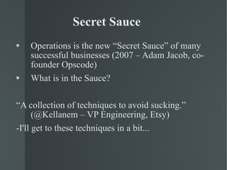 Secret Sauce Operations is the new “Secret Sauce” of many successful businesses (2007 – Adam Jacob, co-founder Opscode) What is in the Sauce? “ A collection of techniques to avoid sucking.” (@Kellanem – VP Engineering, Etsy) -I'll get to these techniques in a bit... 