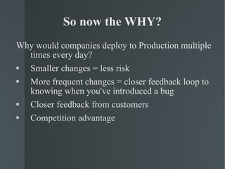 So now the WHY? Why would companies deploy to Production multiple times every day? Smaller changes = less risk More frequent changes = closer feedback loop to knowing when you've introduced a bug Closer feedback from customers Competition advantage 