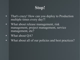 Stop! That's crazy! How can you deploy to Production multiple times every day?! What about release management, risk management, project management, service management, etc? What about QA? What about all of our policies and best practices? 