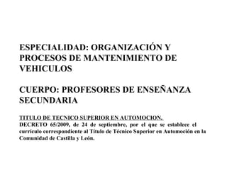 ESPECIALIDAD: ORGANIZACIÓN Y PROCESOS DE MANTENIMIENTO DE VEHICULOS CUERPO: PROFESORES DE ENSEÑANZA SECUNDARIA TITULO DE TECNICO SUPERIOR EN AUTOMOCION.  DECRETO  65/2009,  de  24  de  septiembre,  por  el  que  se  establece  el currículo correspondiente al Título de Técnico Superior en Automoción en la Comunidad de Castilla y León. 