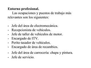 Entorno profesional.    Las ocupaciones y puestos de trabajo más relevantes son los siguientes:  -  Jefe del área de electromecánica.  -  Recepcionista de vehículos.  -  Jefe de taller de vehículos de motor.  -  Encargado de ITV.  -  Perito tasador de vehículos.  -  Encargado de área de recambios.  -  Jefe del área de carrocería: chapa y pintura.   -  Jefe de servicio.  