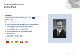 Schlüsselprojekte 
Stefan Paul 
Dipl.-­‐Ing. 
Stefan 
PAUL 
Cont-­‐Ex 
Consul:ng® 
Alexander-­‐Fleming-­‐Str. 
65 
74321 
Bie:gheim-­‐Bissingen 
Germany 
T: 
+49 
7142 
7882-­‐98 
M: 
+49 
175 
6606527 
E: 
stefan.paul@cont-­‐ex.de 
W: 
www.controlling-­‐excellence.com 
▪ Controlling, 
Finanzen 
▪ HGB, 
IFRS, 
US-­‐GAAP 
Abschlüsse 
▪ Lieferantenentwicklung, 
Risiko-­‐ 
management 
▪ Strategieprozess, 
BSC, 
Strategie-­‐ 
Implemen:erung 
▪ F+E, 
PEP, 
Target 
Cos:ng 
▪ Lean 
Admin, 
5S, 
TQM, 
TPM, 
SMED 
▪ Restrukturierung, 
IDW 
S6 
▪ Mul:kulturelle 
Erfahrung 
Europa, 
USA, 
Mexiko, 
Brasilien, 
China 
▪ SAP 
R/3, 
Excel 
(VBA, 
Pivot), 
PPT 
Deutsch; 
Englisch, 
Spanisch, 
Portugiesisch 
verhandlungssicher 
▪ Automobilhersteller, 
-­‐zulieferindustrie 
▪ Industriedienstleister/Chemie 
▪ Maschinenbau 
Posi/on: 
Sprachen: 
CFO, 
Controller, 
CEO 
▪ Projektleiter 
(Auszug) 
präven:ves 
Lieferantenrisikomanagement, 
Dräxlmaier 
▪ Kaufmännische 
Leitung 
W222 
Entwicklungsprojekt 
zur 
Ertrags-­‐ 
steigerung 
und 
Op:mierung 
des 
PEP, 
Faurecia 
Innenraumsysteme 
▪ Sanierungsgutachten 
nach 
IDW 
S6 
für 
einen 
migelständischen 
Zulieferer 
von 
Kunststoieilen, 
Durotherm 
▪ Projektleitung 
der 
Neugestaltung 
des 
Produktentwicklungsprozesses 
als 
Vorbereitung 
der 
SAP 
PLM-­‐Einführung, 
Giesecke 
& 
Devrient 
▪ Projektleitung, 
Target 
Cos:ng 
für 
eine 
neue 
Maschinengenera:on, 
Trumpf 
▪ Interim-­‐Manager 
Vertriebscontrolling, 
Kirchhoff 
Automo:ve 
▪ CFO, 
Werksaumau 
in 
Mexiko 
(Green 
Field), 
Con:nental 
Automo:ve 
▪ CEO, 
Restrukturierung 
(Qualität 
& 
Kosten) 
Werk 
& 
Entwicklung 
in 
Brasilien, 
Con:nental 
Automo:ve 
▪ Projektleiter 
Fer:gungsverlagerung 
nach 
Spanien, 
Mann+Hummel 
▪ Leiter 
Konzerncontrolling, 
Gestaltung 
SAP 
R/3 
kaufm. 
Prozesse, 
Mann 
+ 
Hummel 
▪ Wirtschanlichkeitsbewertung, 
Markeintrigsunterstützung 
& 
inter-­‐ 
kulturelles 
Coaching 
für 
Markteintrig 
Brasilien, 
Hermes 
Fulfilment 
Berufliche 
Erfahrung 
Ausbildung 
(Auszug) 
Branchenkompetenz 
Methodische 
Kompetenz 
seit 
2010 
Cont-­‐Ex 
Consul/ng® 
Geschänsführer 
2008 
-­‐ 
2010 
Horváth 
& 
Partners 
Principal 
2000 
-­‐ 
2008 
Con/nental 
AG 
CEO 
– 
Brasilien 
Business 
Unit 
Controller 
– 
DE 
Director 
Finance/Einkauf/IT 
– 
Mexiko 
1994-­‐ 
2000 
Mann 
+ 
Hummel 
GmbH 
Leiter 
Konzerncontrolling 
– 
DE 
Leiter 
Controlling,, 
IT, 
Einkauf 
– 
Bras. 
Projektleiter 
– 
DE 
1986-­‐1993 
Studium 
Maschinenbau, 
TU 
Braunschweig 
2003 
Six 
Sigma 
Management 
2005 
Controller 
Akademie 
2013 
Auditor 
VDA 
6.3 
USP: 
Integra:on 
technischer 
& 
kaufmännischer 
Kenntnisse 
 