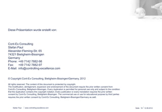 Diese Präsentation wurde erstellt von: 
Cont-Ex Consulting ® 
Stefan Paul 
Alexander-Fleming-Str. 65 
74321 Bietigheim-Bissingen 
Germany 
Phone: +49 7142 7882-98 
Fax: +49 7142 7882-97 
E-Mail: info@controlling-excellence.com 
© Copyright Cont-Ex Consulting, Bietigheim-Bissingen/Germany, 2014 
All rights reserved. The content of this document is protected by copyright. 
The modification, abridgement, expansion and endorsement of the document require the prior written consent from 
Cont-Ex Consulting, Bietigheim-Bissingen. Every duplication is permitted for personal use only and subject to the condition 
that the duplication contains this copyright notation. Every publication or every translation requires the prior written 
consent by Cont-Ex Consulting, Bietigheim-Bissingen. The commercial use or use for educational purpose by third parties 
requires the prior written consent by Cont-Ex Consulting, Bietigheim-Bissingen/Germany as well. 
Stefan Paul www.controlling-excellence.com Seite: 19 15.03.14 
